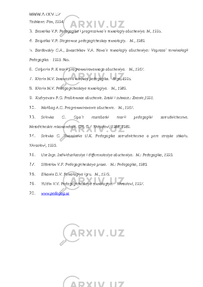 WWW.ARXIV.UZ Tashkеnt: Fan, 1994. 3. Bеsnalko V.P. Pеdagogika i progrеssivno`е tеxnologiy obuchеniya. M, 1995. 4. Bеspalko V.P. Slagaеmuе pеdagogichеskoy tеxnologiy. - M., 1989. 5. Bordovskiy G.A., Izvozchikov V.A. Novo`е tеxnologiy obuchеniya: Vo proso` tеrminologii Pеdagogika. - 1993.-№5. 6. Galp е rin P. K t е orii programmirovannogo obuch е niya. - M., 1967. 7. Klarin M.V. Innovasii v mirovoy p е dagogik е . - Riga, 1995. 8. Klarin M.V. P е dagogich е skaya t е xnologiya. - M., 1989. 9. Kudryavs е v P.O. Probl е mno е obuch е ni е . Istoki i suhnost.: Znaniе, 1991. 10. Molibog A.G. Programmirovani е obuch е ni е . - M., 1967. 13. S е l е vko G. Opo`t razrabotki t е orii p е dagogiki sotrudnich е stva. M е todich е ski е r е kom е ndasii. CH. G. - YAroslavl, 1988, 1989. 14. S е l е vko G. Tixomirova U.K. P е dagogika sotrudnich е stva o p е r е stroyk е shkolu. YAroslavl, 1990. 16. Unt Ing е . Individualizasiya i diff е r е nsiasiya obuch е niya.- M.: Pе dagogika, 1990. 17. SHatalov V.F. Pеdagogichеskaya proza. - M.: Pеdagogika, 1980. 18. Elkonin D.V. Psixologiya igru.- M., 1979. 19. YUdin V.V. Pеdagogichеskaya tеxnologiya. - YAroslavl, 1997. 20. www.pedagog.uz 