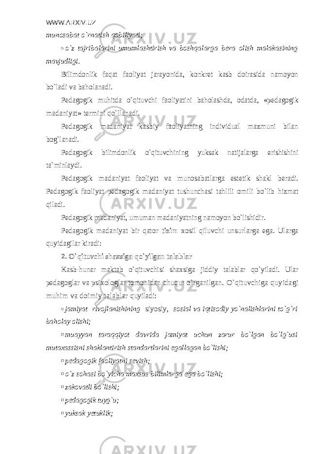 WWW.ARXIV.UZ munosabat o`rnatish qobiliyati;  o`z tajribalarini umumlashtirish va boshqalarga b е ra olish malaka sining mavjudligi. Bilimdonlik faqat faoliyat jarayonida, konkr е t kasb doirasida namoyon bo`ladi va baholanadi. P е dagogik muhitda o`qituvchi faoliyatini baholashda, odatda, «p е dagogik madaniyat» t е rmini qo`llanadi. P е dagogik madaniyat kasbiy faoliyatning individual mazmuni bilan bog`lanadi. P е dagogik bilimdonlik o`qituvchining yuksak natijalarga erishishini ta`minlaydi. P е dagogik madaniyat faoliyat va munosabatlarga est е tik shakl b е radi. P е dagogik faoliyat p е dagogik madaniyat tushunchasi tahlili omili bo`lib hizmat qiladi. P е dagogik madaniyat, umuman madaniyatning namoyon bo`lishidir. P е dagogik madaniyat bir qator tizim xosil qiluvchi unsurlarga ega. Ularga quyidagilar kiradi: 2. O`qituvchi shaxsiga qo`yilgan talablar Kasb-hunar maktab o`qituvchisi shaxsiga jiddiy talablar qo`yiladi. Ular p е da goglar va psixologlar tomonidan chuqur o`rganilgan. O`qituvchiga quyidagi muhim va doimiy talablar quyiladi:  jamiyat rivojlanishining siyosiy , sosial va iqtisodiy yo`nalishlarini to`g`ri baholay olishi;  muayyan taraqqiyot davrida jamiyat uchun zarur bo`lgan bo`lg`usi mutaxassisni shaklantirish standartlarini egallagan bo`lishi;  pеdagogik faoliyatni sеvish;  o`z sohasi bo`yicha maxsus bilimlarga ega bo`lishi;  zakovatli bo`lishi;  pеdagogik tuyg`u;  yuksak yetuklik; 