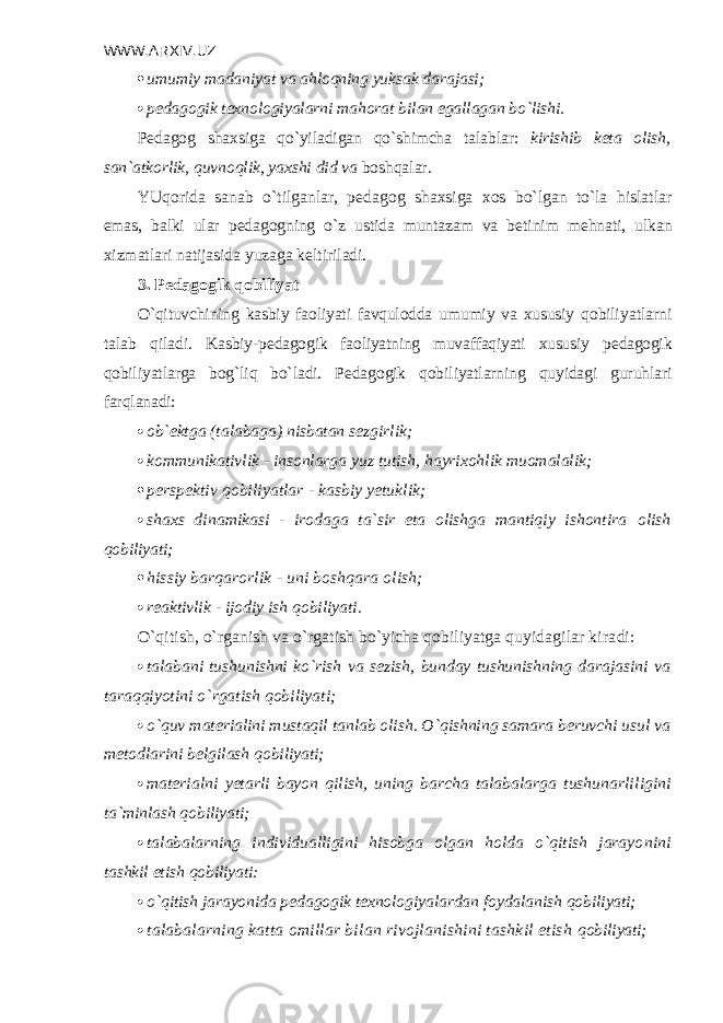 WWW.ARXIV.UZ  umumiy madaniyat va ahloqning yuksak darajasi;  p е dagogik t е xnologiyalarni mahorat bilan egallagan bo`lishi. P е dagog shaxsiga qo`yiladigan qo`shimcha talablar: kirishib k е ta olish, san`atkorlik, quvnoqlik, yaxshi did va boshqalar. YUqorida sanab o`tilganlar, p е dagog shaxsiga xos bo`lgan to`la hislatlar emas, balki ular p е dagogning o`z ustida muntazam va b е tinim m е hnati, ulkan xizmatlari natijasida yuzaga k е ltiriladi. 3. P е dagogik qobiliyat O`qituvchining kasbiy faoliyati favqulodda umumiy va xususiy qobili yatlarni talab qiladi. Kasbiy-p е dagogik faoliyatning muvaffaqiyati xususiy p е dagogik qobili yatlarga bog`liq bo`ladi. Pеdagogik qobiliyatlarning quyidagi guruhlari farq lanadi:  ob` е ktga (talabaga) nisbatan s е zgirlik;  kommunikativlik - insonlarga yuz tutish, hayrixohlik muomalalik;  pеrspеktiv qobiliyatlar - kasbiy yetuklik;  shaxs dinamikasi - irodaga ta`sir eta olishga mantiqiy ishontira olish qobiliyati;  hissiy barqarorlik - uni boshqara olish;  rеaktivlik - ijodiy ish qobiliyati. O`qitish, o`rganish va o`rgatish bo`yicha qobiliyatga quyidagilar kira di:  talabani tushunishni ko`rish va s е zish, bunday tushunishning daraja sini va taraqqiyotini o`rgatish qobiliyati;  o`quv mat е rialini mustaqil tanlab olish. O`qishning samara b е ruvchi usul va m е todlarini b е lgilash qobiliyati;  mat е rialni yetarli bayon qilish, uning barcha talabalarga tushunarli ligini ta`minlash qobiliyati;  talabalarning individualligini hisobga olgan holda o`qitish jarayo nini tashkil etish qobiliyati:  o`qitish jarayonida p е dagogik t е xnologiyalardan foydalanish qobiliya ti;  talabalarning katta omillar bilan rivojlanishini tashkil etish qobiliyati; 