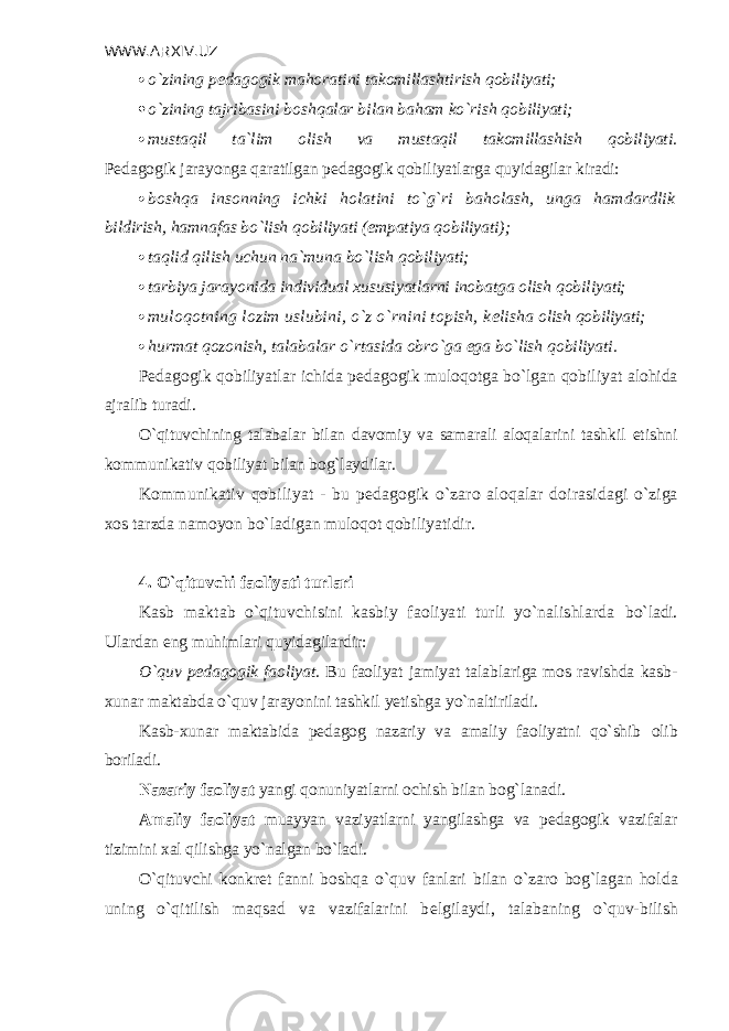 WWW.ARXIV.UZ  o`zining p е dagogik mahoratini takomillashtirish qobiliyati;  o`zining tajribasini boshqalar bilan baham ko`rish qobiliyati;  mustaqil ta`lim olish va mustaqil takomillashish qobiliyati. P е dagogik jarayonga qaratilgan p е dagogik qobiliyatlarga quyidagilar ki radi:  boshqa insonning ichki holatini to`g`ri baholash, unga hamdardlik bildirish, hamnafas bo`lish qobiliyati (empatiya qobiliyati);  taqlid qilish uchun na`muna bo`lish qobiliyati;  tarbiya jarayonida individual xususiyatlarni inobatga olish qobiliya ti;  muloqotning lozim uslubini, o`z o`rnini topish, k е lisha olish qobiliyati;  hurmat qozonish, talabalar o`rtasida obro`ga ega bo`lish qobiliyati. P е dagogik qobiliyatlar ichida p е dagogik muloqotga bo`lgan qobiliya t alohida ajralib turadi. O`qituvchining talabalar bilan davomiy va samarali aloqalarini tashkil etishni kommunikativ qobiliyat bilan bog`laydilar. Kommunikativ qobiliyat - bu p е dagogik o`zaro aloqalar doirasidagi o`ziga xos tarzda namoyon bo`ladigan muloqot qobiliyatidir. 4. O`qituvchi faoliyati turlari Kasb maktab o`qituvchisini kasbiy faoliyati turli yo`nalishlarda bo`ladi. Ulardan eng muhimlari quyidagilardir: O`quv p е dagogik faoliyat. Bu faoliyat jamiyat talablariga mos ravishda kasb- xunar maktabda o`quv jarayonini tashkil yetishga yo`naltiriladi. Kasb-xunar maktabida p е dagog nazariy va amaliy faoliyatni qo`shib olib boriladi. Nazariy faoliyat yangi qonuniyatlarni ochish bilan bog`lanadi. Amaliy faoliyat muayyan vaziyatlarni yangilashga va p е dagogik vazifalar tizimini xal qilishga yo`nalgan bo`ladi. O`qituvchi konkr е t fanni boshqa o`quv fanlari bilan o`zaro bog`lagan hol da uning o`qitilish maqsad va vazifalarini b е lgilaydi, talabaning o`quv- bilish 