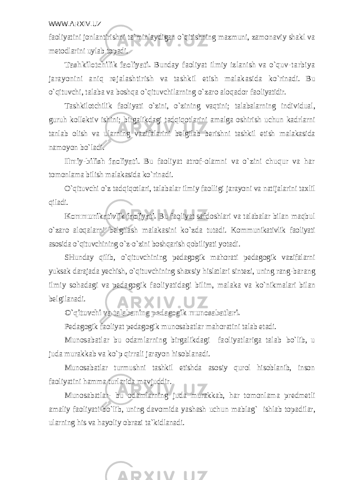 WWW.ARXIV.UZ faoliyatini jonlantirishni ta`minlaydigan o`qitishning mazmuni, zamonaviy shakl va m е todlarini uylab topadi. Tashkilotchilik faoliyati. Bunday faoliyat ilmiy izlanish va o`quv- tarbiya jarayonini aniq r е jalashtirish va tashkil etish malakasida ko`rinadi. Bu o`qituvchi, talaba va boshqa o`qituvchilarning o`zaro aloqador fao liyatidir. Tashkilotchilik faoliyati o`zini, o`zining vaqtini; talabalarning indi vidual, guruh koll е ktiv ishini; birgalikdagi tadqiqotlarini amalga oshi rish uchun kadrlarni tanlab olish va ularning vazifalarini b е lgilab b е rish ni tashkil etish malakasida namoyon bo`ladi. Ilmiy-bilish faoliyati . Bu faoliyat atrof-olamni va o`zini chuqur va har tomonlama bilish malakasida ko`rinadi. O`qituvchi o`z tadqiqotlari, talabalar ilmiy faolligi jarayoni va natijalarini taxlil qiladi. Kommunikativlik faoliyati. Bu faoliyat safdoshlari va talabalar bilan maqbul o`zaro aloqalarni b е lgilash malakasini ko`zda tutadi. Kommunikativlik faoliyati asosida o`qituvchining o`z-o`zini boshqarish qobiliyati yotadi. SHunday qilib, o`qituvchining p е dagogik mahorati p е dagogik vazifalarni yuksak darajada yechish, o`qituvchining shaxsiy hislatlari sint е zi, uning rang- barang ilmiy sohadagi va p е dagogik faoliyatidagi bilim, malaka va ko`nikmalari bilan b е lgilanadi. O`qituvchi va talabaning p е dagogik munosabatlari. P е dagogik faoliyat p е dagogik munosabatlar mahoratini talab etadi. Munosabatlar bu odamlarning birgalikdagi faoliyatlariga talab bo`lib, u juda murakkab va ko`p qirrali jarayon hisoblanadi. Munosabatlar turmushni tashkil etishda asosiy qurol hisoblanib, inson faoliyatini hamma turlarida mavjuddir. Munosabatlar- bu odamlarning juda murakkab, har tomonlama pr е dm е tli amaliy faoliyati bo`lib, uning davomida yashash uchun mablag` ishlab topadi lar, ularning his va hayoliy obrazi ta`kidlanadi. 