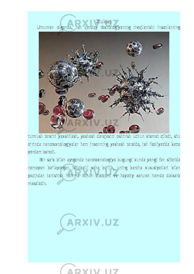 Xulosa Umuman olganda, har qanday texnolo giyaning rivojlanishi insonlarning turmush tarzini yaxshilash, yashash darajasini oshi rish uchun xizmat qiladi, shu o‘rinda nanotexnologiyalar ham insonning yashash tar zida, ish faoliyatida katta yordam beradi. Bir so’z bilan aytganda nanotexnologiya bugungi kunda yangi fan sifatida namoyon bo’layotgan istiqbolli soha bo’lib, uning barcha xususiyatlari bilan yaqindan tanishish hamma uchun qiziqarli va hayotiy zarurat hamda dolzarb masaladir. 