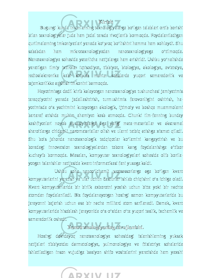 Kirish Bugungi kunda insonlarning texnologiyalarga bo‘lgan talablari ortib borishi bilan texnologiyalar juda ham jadal tarzda rivojlanib bormoqda. Foydalaniladigan qurilmalarning imkoniyatlari yanada ko‘proq bo‘lishini hamma ham xohlaydi. Shu sababdan ham mikrotexnologiyadan nanotexnologiyaga o‘tilmoqda. Nanotexnologiya sohasida yetarlicha natijalarga ham erishildi. Ushbu yo‘nalishda yaratilgan ilmiy ixtirolar iqtisodiyot, tibbiyot, biologiya, ekologiya, aviatsiya, radioelektronika kabi ko‘plab muhim sohalarda yuqori samaradorlik va tejamkorlikka erishish imkonini bermoqda. Hayotimizga dadil kirib kelayotgan nano texnologiya tushunchasi jamiyatimiz taraqqiyotini yanada jadallashtirish, turmushi miz farovonligini oshirish, ha - yotimizda o‘z yechimini kutayotgan eko logik, ijtimoiy va boshqa muammolarni bartaraf etishda muhim ahamiyat kasb etmoqda. Chunki ilm-fanning bunday kashfiyotlari noyob xususiyatlarga ega yangi meta-materiallar va ekstremal sharoitlarga chidamli nanomateriallar olish va ularni tatbiq etishga xizmat qiladi. Shu bois jahonda nanotexnologik tadqiqotlar ko‘lamini kengaytirish va bu boradagi innovatsion texnologiyalardan tobora keng foydalanishga e’tibor kuchayib bormoqda. Masalan, kom pyuter texnologiyalari sohasida olib borila - yotgan izlanishlar natijasida kvant infor matikasi fani yuzaga keldi. Ushbu soha nanoo‘lchamli protsessorlarga ega bo‘lgan kvant kompyuterlarini yaratish va ular uchun dasturlar ishlab chiqishni o‘z ichiga oladi. Kvant kompyuterla rida bir birlik axborotni yozish uchun bitta yoki bir nechta atomdan foydalaniladi. Biz foydalanayotgan hozirgi zamon kompyuterlarida bu jarayonni bajarish uchun esa bir necha milliard atom sarflanadi. Demak, kvant kompyuterlarida hisoblash jarayonida o‘z-o‘zidan o‘ta yuqori tezlik, ixchamlik va samaradorlik oshadi. Nanotexnologiyaning rivojlanishi. Hozirgi davrdayoq nanotexnologiya sohasidagi izlanishlarning yuksak natijalari tibbiyotda: dermatologiya, pulmonologiya va ftiziatriya sohalarida ishlatiladigan inson vujudiga beziyon shifo vositalarini yaratishda ham yaxshi 