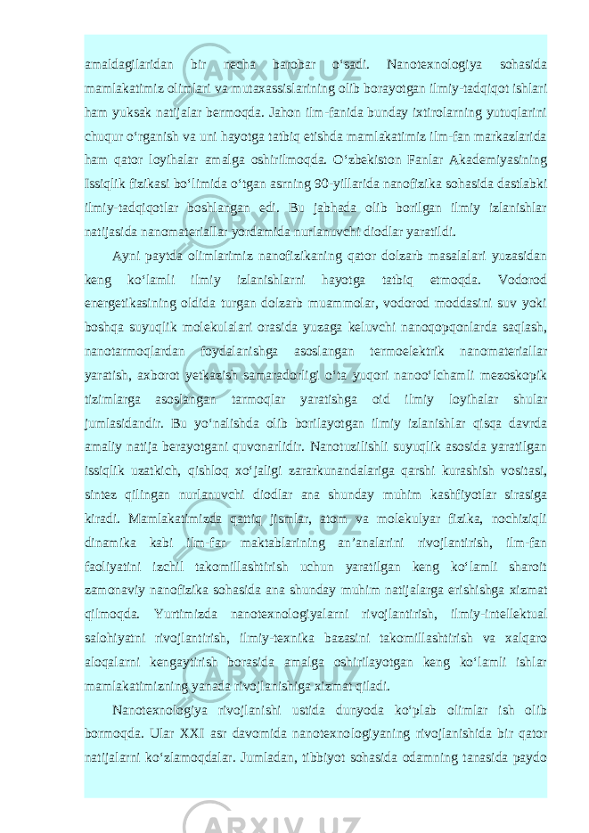 amaldagilaridan bir necha ba robar o‘sadi. Nanotexnologiya sohasida mamlakatimiz olimlari va mutaxassislarining olib borayotgan ilmiy-tadqiqot ishlari ham yuksak natijalar bermoqda. Jahon ilm-fanida bunday ixtirolarning yutuqlarini chuqur o‘rganish va uni hayotga tatbiq etishda mamlakatimiz ilm-fan markazlarida ham qator loyihalar amalga oshirilmoqda. O‘zbekiston Fanlar Akademiyasining Issiqlik fizikasi bo‘limida o‘tgan asrning 90-yillarida nanofizi ka sohasida dastlabki ilmiy-tadqiqotlar boshlangan edi. Bu jabhada olib borilgan ilmiy izlanishlar natijasida nanomateriallar yordamida nurlanuvchi diodlar yaratildi. Ayni paytda olimlarimiz nanofizikaning qator dolzarb masalalari yuzasidan keng ko‘lamli ilmiy izlanishlarni hayotga tatbiq etmoqda. Vodorod energetikasining oldida turgan dolzarb muammolar, vodorod moddasini suv yoki boshqa suyuqlik molekulalari orasida yuzaga keluvchi nanoqopqonlarda saqlash, nanotarmoqlardan foydalanishga asoslangan termoelektrik nanomateriallar yaratish, axborot yetkazish samaradorligi o‘ta yuqori nanoo‘lchamli mezoskopik tizimlarga asoslangan tar moqlar yaratishga oid ilmiy loyihalar shular jumlasidandir. Bu yo‘nalishda olib borilayotgan ilmiy izlanishlar qisqa davrda amaliy natija berayotgani quvonarlidir. Nanotuzilishli suyuqlik asosida yaratilgan issiqlik uzatkich, qishloq xo‘jaligi zararkunandalariga qarshi kurashish vositasi, sintez qi lingan nurlanuvchi diodlar ana shunday muhim kashfiyotlar sirasiga kiradi. Mamlakatimizda qattiq jismlar, atom va molekulyar fizika, nochiziqli dinamika kabi ilm-fan maktablarining an’analarini rivojlantirish, ilm-fan faoliyatini izchil takomillashtirish uchun yaratilgan keng ko‘lamli sharoit zamonaviy nanofizika sohasida ana shunday muhim natijalarga erishishga xizmat qilmoqda. Yurtimizda nanotexnologiyalarni rivojlan tirish, ilmiy-intellektual salohiyatni rivojlantirish, ilmiy-texnika bazasini takomillashtirish va xalqaro aloqalarni kengaytirish borasida amalga oshirilayotgan keng ko‘lamli ishlar mamlakatimizning yanada rivojla nishiga xizmat qiladi. Nanotexnologiya rivojlanishi ustida dunyoda ko‘plab olimlar ish olib bormoqda. Ular XXI asr davomida nanotexno logiya ning rivojlanishida bir qator natijalarni ko‘zlamoqdalar. Jumladan, tibbiyot sohasida odamning tanasida paydo 