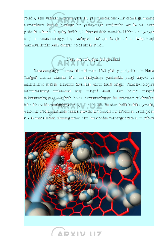 qo ladi), aqlli yashash muhitini yaratish, ya’ni barcha tashkiliy qismlarga mantiq elementlarini kiritish hisobiga biz yashayotgan atrof-muhit «aqlli» va inson yashashi uchun to‘la qulay bo‘lib qolishiga erishish mumkin. Ushbu kutilayotgan natijalar nanotexnologiya ning hozirgacha bo‘lgan istiqbollari va ke lajakdagi imkoniyatlaridan kelib chiqqan holda sanab o‘tildi. Nanotexnologiya istiqbollari Nanotexnologiya atamasi birinchi marta 1974-yilda yaponiyalik olim Norto Taniguti alohida atomlar bilan manipulyatsiya yordamida yangi obyekt va materiallarni ajratish jarayonini tavsiflash uchun taklif etilgan. Nanotexnologiya tushunchasining mukammal tarifi mavjud emas, lekin hozirgi mavjud mikrotexnologiyaga o’xshash holda nanotexnologiya bu nanometr o’lchamlari bilan ishlovchi texnologiya ekanligi kelib chiqadi. Bu shunchalik kichik qiymatki, u atomlar o’lchamlari bilan taqqoslanuvchi ko’rinuvchi nur to’lqinlari uzunligidan yuzlab marta kichik. Shuning uchun ham “mikro”dan “nano”ga o’tish bu miqdoriy 