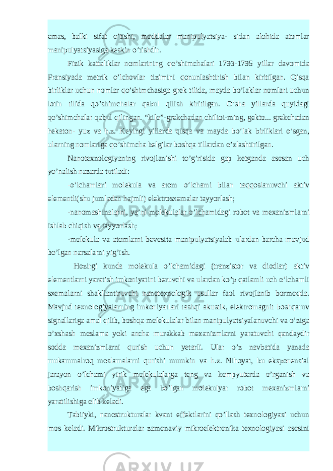 emas, balki sifat o’tishi, moddalar manipulyatsiya- sidan alohida atomlar manipulyatsiyasiga keskin o’tishdir. Fizik kattaliklar nomlarining qo’shimchalari 1793-1795 yillar davomida Fransiyada metrik o’lchovlar tizimini qonunlashtirish bilan kiritilgan. Qisqa birliklar uchun nomlar qo’shimchasiga grek tilida, mayda bo’laklar nomlari uchun lotin tilida qo’shimchalar qabul qilish kiritilgan. O’sha yillarda quyidagi qo’shimchalar qabul qilingan. “kilo”-grekchadan chilioi-ming, gekto... grekchadan hekaton- yuz va h.z. Keyingi yillarda qisqa va mayda bo’lak birliklari o’sgan, ularning nomlariga qo’shimcha belgilar boshqa tillardan o’zlashtirilgan. Nanotexnologiyaning rivojlanishi to’g’risida gap ketganda asosan uch yo’nalish nazarda tutiladi: -o’lchamlari molekula va atom o’lchami bilan taqqoslanuvchi aktiv elementli(shu jumladan hajmli) elektrosxemalar tayyorlash; -nanomashinalarni, ya’ni molekulalar o’lchamidagi robot va mexanizmlarni ishlab chiqish va tayyorlash; -molekula va atomlarni bevosita manipulyatsiyalab ulardan barcha mavjud bo’lgan narsalarni yig’ish. Hozirgi kunda molekula o’lchamidagi (tranzistor va diodlar) aktiv elementlarni yaratish imkoniyatini beruvchi va ulardan ko’p qatlamli uch o’lchamli sxemalarni shakllantiruvchi nanotexnologik usullar faol rivojlanib bormoqda. Mavjud texnologiyalarning imkoniyatlari tashqi akustik, elektromagnit boshqaruv signallariga amal qilib, boshqa molekulalar bilan manipulyatsiyalanuvchi va o’ziga o’xshash moslama yoki ancha murakkab mexanizmlarni yaratuvchi qandaydir sodda mexanizmlarni qurish uchun yetarli. Ular o’z navbatida yanada mukammalroq moslamalarni qurishi mumkin va h.z. Nihoyat, bu eksponensial jarayon o’lchami yirik molekulalarga teng va kompyuterda o’rganish va boshqarish imkoniyatiga ega bo’lgan molekulyar robot mexanizmlarni yaratilishiga olib keladi. Tabiiyki, nanostrukturalar kvant effektlarini qo’llash texnologiyasi uchun mos keladi. Mikrostrukturalar zamonaviy mikroelektronika texnologiyasi asosini 