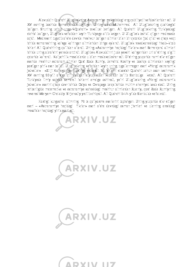 Alovuddin Qushchi Ulug`bekning Astronomiya maktabidagi eng qobiliyatli safdoshlaridan edi. U XV asrning boshida Samarqandda tug`ilgan. Uning otasi Muhammad Ali Ulug`bekning qushbegisi bo`lgan. Shuning uchun unga «Qushchi» taxallusi berilgan. Ali Qushchi Ulug`bekning Turkiyadagi elchisi bo`lgan, Ulug`bek vafotidan keyin Turkiyaga o`tib ketgan. U Ulug`bek tashkil qilgan madrasada oqidi. Madrasani tugatib o`sha davrda mashxur bo`lgan olimlar bilan bir qatorda ijod qildi va qisqa vaqt ichida zamonasining ko`zga ko`ringan olimlaridan biriga aylandi. Ulug`bek rasadxonasidagi hisob–kitob ishlari Ali Qushchining qo`lidan o`tardi. Uning «Astronmiya haqidagi fikrlar» asari Samarqand olimlari ichida uning obro`sini yanada orttirdi. Ulughbek Alovuddinni juda yaxshi ko`rganidan uni o`zining o`g`li qatorida ko`rardi. Ko`pchilik masalalarda u bilan maslaxatlashar edi. O`zining yuqorida nomi zikr etilgan asarida mashhur astronom olimlar Qozi Zoda Rumiy, Jamshid Koshiy va boshqa olimlardan keyingi yozilgan yirik asar bo`ldi. Ulug`bekning vafotidan keyin uning tugallanmagan asari «Yangi astronomik jadvallar» - «Zi-ji Ko`ragoniy»ni oxiriga yetkazdi. Bu ishlarni etkazish Qushchi uchun oson kechmadi. XV asrning 60-yili o`ziga qilinayotgan suyuqasddan xabardor bo`lib Stanbulga ketadi. Ali Qushchi Turkiyada ilmiy sohada samarali ishlarni amalga oshiradi, ya`ni Ulug`bekning «Yangi astronomik jadvallar» asarini qisqa davr ichida Osiyo va Ovropaga tarqalishida muhim ahamiyat kasb etadi. Uning rahbarligida matematika va astronomiya sohasidagi mashhur olimlardan Ruaniy, qozi Zoda Rumiyning nevarasi Maryam Chalobiy Birjanodiy yetilib chiqadi. Ali Qushchi 1474-yilda Stanbulda vafot etdi. Hozirgi kungacha olimning 21 ta qo`lyozma asarlarini topishgan. Uning yuqorida zikr etilgan asari – «Astronomiya haqidagi fikrlar» asari o`sha davrdagi osmon jismlari va ularning orasidagi masofalar haqidagi yirik asari edi. 