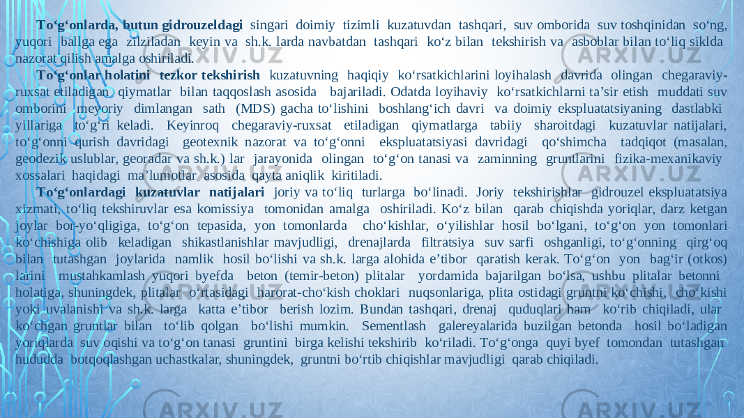 Tо‘g‘onlarda, butun gidrouzeldagi singari doimiy tizimli kuzatuvdan tashqari, suv omborida suv toshqinidan sо‘ng, yuqori ballga ega zilziladan keyin va sh.k. larda navbatdan tashqari kо‘z bilan tekshirish va asboblar bilan tо‘liq siklda nazorat qilish amalga oshiriladi. Tо‘g‘onlar holatini tezkor tekshirish kuzatuvning haqiqiy kо‘rsatkichlarini loyihalash davrida olingan chegaraviy- ruxsat etiladigan qiymatlar bilan taqqoslash asosida bajariladi. Odatda loyihaviy kо‘rsatkichlarni ta’sir etish muddati suv omborini meyoriy dimlangan sath (MDS) gacha tо‘lishini boshlang‘ich davri va doimiy ekspluatatsiyaning dastlabki yillariga tо‘g‘ri keladi. Keyinroq chegaraviy-ruxsat etiladigan qiymatlarga tabiiy sharoitdagi kuzatuvlar natijalari, tо‘g‘onni qurish davridagi geotexnik nazorat va tо‘g‘onni ekspluatatsiyasi davridagi qо‘shimcha tadqiqot (masalan, geodezik uslublar, georadar va sh.k.) lar jarayonida olingan tо‘g‘on tanasi va zaminning gruntlarini fizika-mexanikaviy xossalari haqidagi ma’lumotlar asosida qayta aniqlik kiritiladi. Tо‘g‘onlardagi kuzatuvlar natijalari joriy va tо‘liq turlarga bо‘linadi. Joriy tekshirishlar gidrouzel ekspluatatsiya xizmati, tо‘liq tekshiruvlar esa komissiya tomonidan amalga oshiriladi. Kо‘z bilan qarab chiqishda yoriqlar, darz ketgan joylar bor-yо‘qligiga, tо‘g‘on tepasida, yon tomonlarda chо‘kishlar, о‘yilishlar hosil bо‘lgani, tо‘g‘on yon tomonlari kо‘chishiga olib keladigan shikastlanishlar mavjudligi, drenajlarda filtratsiya suv sarfi oshganligi, tо‘g‘onning qirg‘oq bilan tutashgan joylarida namlik hosil bо‘lishi va sh.k. larga alohida e’tibor qaratish kerak. Tо‘g‘on yon bag‘ir (otkos) larini mustahkamlash yuqori byefda beton (temir-beton) plitalar yordamida bajarilgan bо‘lsa, ushbu plitalar betonni holatiga, shuningdek, plitalar о‘rtasidagi harorat-chо‘kish choklari nuqsonlariga, plita ostidagi gruntni kо‘chishi, chо‘kishi yoki uvalanishi va sh.k. larga katta e’tibor berish lozim. Bundan tashqari, drenaj quduqlari ham kо‘rib chiqiladi, ular kо‘chgan gruntlar bilan tо‘lib qolgan bо‘lishi mumkin. Sementlash galereyalarida buzilgan betonda hosil bо‘ladigan yoriqlarda suv oqishi va tо‘g‘on tanasi gruntini birga kelishi tekshirib kо‘riladi. Tо‘g‘onga quyi byef tomondan tutashgan hududda botqoqlashgan uchastkalar, shuningdek, gruntni bо‘rtib chiqishlar mavjudligi qarab chiqiladi. 