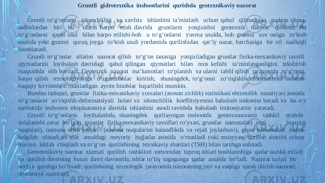 Gruntli gidrotexnika inshootlarini qurishda geotexnikaviy nazorat   Gruntli tо‘g‘onlarni ishonchliligi va xavfsiz ishlashini ta’minlash uchun qabul qilinadigan muhim chora- tadbirlardan biri bu – ularni barpo etish davrida gruntlarni yotqizishni geotexnik nazorat qilishdir. Bu tо‘g‘onlarni qaysi usul bilan barpo etilishi-hoh u tо‘g‘onlarni yuvma usulda, hoh gruntni suv ostiga tо‘kish usulida yoki gruntni quruq joyga tо‘kish usuli yordamida qurilishidan qat’iy nazar, barchasiga bir xil taalluqli hisoblanadi. Gruntli tо‘g‘onlar sifatini nazorat qilish tо‘g‘on tanasiga yotqiziladigan gruntlar fizika-mexanikaviy tavsifi qiymatlarini loyihalash davridagi qabul qilingan qiymatlari bilan mos kelishi ta’minlanganligini tekshirish maqsadida olib boriladi. Geotexnik nazorat ma’lumotlari tо‘planish va ularni tahlil qilish jarayonida tо‘g‘onni barpo qilish texnologiyasiga о‘zgartirishlar kiritish, shuningdek, tо‘g‘onni zо‘riqishli-deformatsiyali holatini haqiqiy kо‘rinishi о‘rnatiladigan ayrim hisoblar bajarilishi mumkin. Bundan tashqari, gruntlar fizika-mexanikaviy xossalari (asosan zichlik) statistikasi ehtimollik nazariyasi asosida tо‘g‘onlarni zо‘riqishli-deformatsiyali holati va ishonchlilik koeffitsiyentini baholash imkonini beradi va bu о‘z navbatida inshootni ekspluatatsiya davrida ishlashini asosli ravishda baholash imkoniyatini yaratadi. Gruntli tо‘g‘onlarni loyihalashda, shuningdek qurilayotgan inshootda geotexnazoratni tashkil etishda aniqlanishi zarur bо‘lgan gruntlar fizika-mexanikaviy tavsiflari rо‘yxati, gruntlar namunalari soni (nazorat nuqtalari), namuna olish joylari (nazorat nuqtalarini balandlikda va rejali joylashuvi), grunt namunalari hajmi belgilab olinadi va ular amaldagi meyoriy hujjatlar asosida о‘rnatiladi yoki muayyan qurilish sharoiti uchun maxsus ishlab chiqiladi va tо‘g‘on qurilishining texnikaviy shartlari (TSH) bilan tartibga solinadi. Geotexnikaviy nazorat xizmati qurilish tashkiloti tomonidan tuproq ishlari boshlanishiga qadar tashkil etiladi va qurilish davrining butun davri davomida, ishlar tо‘liq tugagunga qadar amalda bо‘ladi. Nazorat turlari bir nechta guruhga bо‘linadi: qurilishning texnologik jarayonida nazoratning joyi va vaqtiga qarab (kirish nazorati, operatsiya nazorati); 