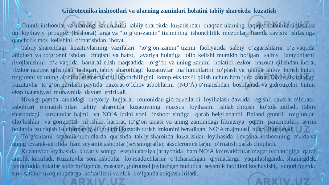 Gidrotexnika inshootlari va ularning zaminlari holatini tabiiy sharoitda kuzatish   Gruntli inshootlar va ularning zaminlarini tabiiy sharoitda kuzatishdan maqsad ularning haqiqiy holatini aniqlash va uni loyihaviy prognoz (bashorat) larga va “tо‘g‘on-zamin” tizimining ishonchlilik mezonlari hamda xavfsiz ishlashiga qanchalik mos kelishini о‘rnatishdan iborat. Tabiiy sharoitdagi kuzatuvlarning vazifalari “tо‘g‘on-zamin” tizimi faoliyatida salbiy о‘zgarishlarni о‘z vaqtida aniqlash va tо‘g‘onni ishdan chiqishi va hatto, avariya holatiga olib kelishi mumkin bо‘lgan salbiy jarayonlarni rivojlanishini о‘z vaqtida bartaraf etish maqsadida tо‘g‘on va uning zamini holatini tezkor nazorat qilishdan iborat. Tezkor nazorat qilishdan tashqari, tabiiy sharoitdagi kuzatuvlar ma’lumotlarini tо‘plash va ularga ishlov berish butun tо‘g‘onni va uning alohida elementlarini ishonchliligini kompleks taxlil qilish uchun ham juda zarur. Tabiiy sharoitdagi kuzatuvlar tо‘g‘on qurilishi paytida nazorat-о‘lchov asboblarini (NО‘A) о‘rnatishdan boshlanadi va gidrouzelni butun ekspluatatsiyasi mobaynida davom ettiriladi. Hozirgi paytda amaldagi meyoriy hujjatlar tomonidan gidrouzellarni loyihalash davrida tegishli nazorat о‘lchash asboblari о‘rnatish bilan tabiiy sharoitda kuzatuvning maxsus loyihasini ishlab chiqish kо‘zda tutiladi. Tabiiy sharoitdagi kuzatuvlar hajmi va NО‘A larini soni inshoot sinfiga qarab belgilanandi. Baland gruntli tо‘g‘onlar chо‘kishlar va gorizontal siljishlar, harorat, tо‘g‘on tanasi va uning zaminidagi filtratsiya oqimi parametrlari, ayrim hollarda zо‘riqishli-deformatsiyali holatini kuzatib turish imkonini beradigan NО‘A majmuasi bilan jihozlanadi. Tо‘g‘onlarni seysmik hududlarda qurishda tabiiy sharoitda kuzatishlar loyihasida bevosita inshootning о‘zida va uning tevarak-atrofida ham seysmik asboblar (seysmograflar, akselerometrlar)ni о‘rnatish qarab chiqiladi. Kuzatuvlar loyihasida kuzatuv soniga ekspluatatsiya jarayonida ham NО‘A kо‘rsatkichlar о‘zgaruvchanligiga qarab aniqlik kiritiladi. Kuzatuvlar soni asboblar kо‘rsatkichlarini о‘lchanadigan qiymatlarga yaqinlashganda, shuningdek, favqulodda holatlar sodir bо‘lganda, masalan, gidrouzel joylashgan hududda seysmik faollikni kuchayishi, yuqori byefda suv sathini uzoq muddatga kо‘tarilishi va sh.k. bо‘lganda aniqlashtiriladi. 