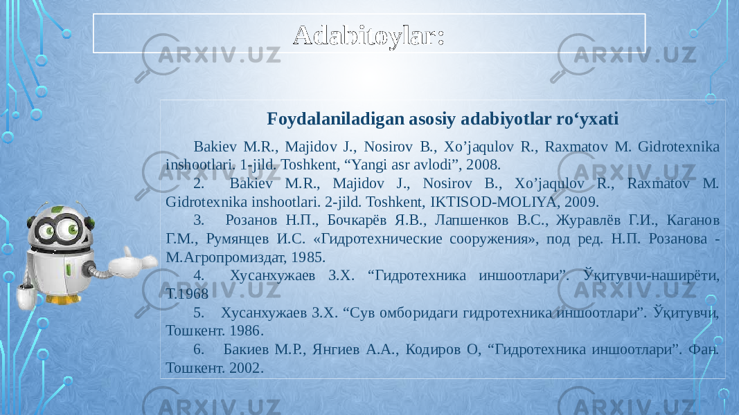 Adabitoylar: Foydalaniladigan asosiy adabiyotlar ro‘yxati Bakiev M.R., Majidov J., Nosirov B., Xo’jaqulov R., Raxmatov M. Gidrotexnika inshootlari. 1-jild. Toshkent, “Yangi asr avlodi”, 2008. 2. Bakiev M.R., Majidov J., Nosirov B., Xo’jaqulov R., Raxmatov M. Gidrotexnika inshootlari. 2-jild. Toshkent, IKTISOD-MOLIYA, 2009. 3. Розанов Н.П., Бочкарёв Я.В., Лапшенков В.С., Журавлёв Г.И., Каганов Г.М., Румянцев И.С. «Гидротехнические сооружения», под ред. Н.П. Розанова - М.Агропромиздат, 1985. 4. Хусанхужаев З.Х. “Гидротехника иншоотлари”. Ўқитувчи-наширёти, Т.1968 5. Хусанхужаев З.Х. “Сув омборидаги гидротехника иншоотлари”. Ўқитувчи, Тошкент. 1986. 6. Бакиев М.Р., Янгиев А.А., Кодиров О, “Гидротехника иншоотлари”. Фан. Тошкент. 2002. 