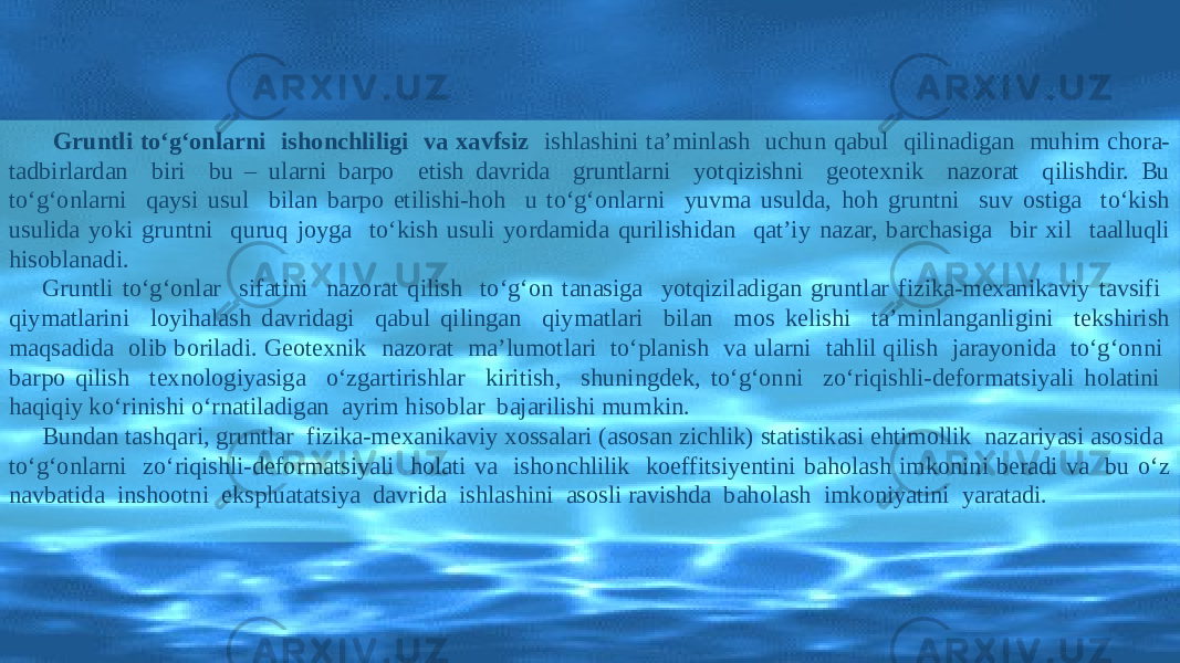 Gruntli tо‘g‘onlarni ishonchliligi va xavfsiz ishlashini ta’minlash uchun qabul qilinadigan muhim chora- tadbirlardan biri bu – ularni barpo etish davrida gruntlarni yotqizishni geotexnik nazorat qilishdir. Bu tо‘g‘onlarni qaysi usul bilan barpo etilishi-hoh u tо‘g‘onlarni yuvma usulda, hoh gruntni suv ostiga tо‘kish usulida yoki gruntni quruq joyga tо‘kish usuli yordamida qurilishidan qat’iy nazar, barchasiga bir xil taalluqli hisoblanadi. Gruntli tо‘g‘onlar sifatini nazorat qilish tо‘g‘on tanasiga yotqiziladigan gruntlar fizika-mexanikaviy tavsifi qiymatlarini loyihalash davridagi qabul qilingan qiymatlari bilan mos kelishi ta’minlanganligini tekshirish maqsadida olib boriladi. Geotexnik nazorat ma’lumotlari tо‘planish va ularni tahlil qilish jarayonida tо‘g‘onni barpo qilish texnologiyasiga о‘zgartirishlar kiritish, shuningdek, tо‘g‘onni zо‘riqishli-deformatsiyali holatini haqiqiy kо‘rinishi о‘rnatiladigan ayrim hisoblar bajarilishi mumkin. Bundan tashqari, gruntlar fizika-mexanikaviy xossalari (asosan zichlik) statistikasi ehtimollik nazariyasi asosida tо‘g‘onlarni zо‘riqishli-deformatsiyali holati va ishonchlilik koeffitsiyentini baholash imkonini beradi va bu о‘z navbatida inshootni ekspluatatsiya davrida ishlashini asosli ravishda baholash imkoniyatini yaratadi. 