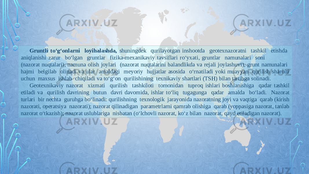 Gruntli tо‘g‘onlarni loyihalashda, shuningdek qurilayotgan inshootda geotexnazoratni tashkil etishda aniqlanishi zarur bо‘lgan gruntlar fizika-mexanikaviy tavsiflari rо‘yxati, gruntlar namunalari soni (nazorat nuqtalari), namuna olish joylari (nazorat nuqtalarini balandlikda va rejali joylashuvi), grunt namunalari hajmi belgilab olinadi va ular amaldagi meyoriy hujjatlar asosida о‘rnatiladi yoki muayyan qurilish sharoiti uchun maxsus ishlab chiqiladi va tо‘g‘on qurilishining texnikaviy shartlari (TSH) bilan tartibga solinadi. Geotexnikaviy nazorat xizmati qurilish tashkiloti tomonidan tuproq ishlari boshlanishiga qadar tashkil etiladi va qurilish davrining butun davri davomida, ishlar tо‘liq tugagunga qadar amalda bо‘ladi. Nazorat turlari bir nechta guruhga bо‘linadi: qurilishning texnologik jarayonida nazoratning joyi va vaqtiga qarab (kirish nazorati, operatsiya nazorati); nazorat qilinadigan parametrlarni qamrab olishiga qarab (yoppasiga nazorat, tanlab nazorat о‘tkazish); nazorat uslublariga nisbatan (о‘lchovli nazorat, kо‘z bilan nazorat, qayd etiladigan nazorat). 