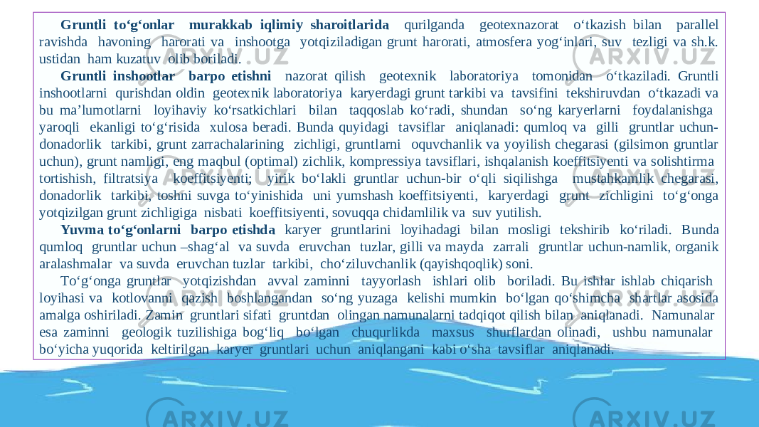 Gruntli tо‘g‘onlar murakkab iqlimiy sharoitlarida qurilganda geotexnazorat о‘tkazish bilan parallel ravishda havoning harorati va inshootga yotqiziladigan grunt harorati, atmosfera yog‘inlari, suv tezligi va sh.k. ustidan ham kuzatuv olib boriladi. Gruntli inshootlar barpo etishni nazorat qilish geotexnik laboratoriya tomonidan о‘tkaziladi. Gruntli inshootlarni qurishdan oldin geotexnik laboratoriya karyerdagi grunt tarkibi va tavsifini tekshiruvdan о‘tkazadi va bu ma’lumotlarni loyihaviy kо‘rsatkichlari bilan taqqoslab kо‘radi, shundan sо‘ng karyerlarni foydalanishga yaroqli ekanligi tо‘g‘risida xulosa beradi. Bunda quyidagi tavsiflar aniqlanadi: qumloq va gilli gruntlar uchun- donadorlik tarkibi, grunt zarrachalarining zichligi, gruntlarni oquvchanlik va yoyilish chegarasi (gilsimon gruntlar uchun), grunt namligi, eng maqbul (optimal) zichlik, kompressiya tavsiflari, ishqalanish koeffitsiyenti va solishtirma tortishish, filtratsiya koeffitsiyenti; yirik bо‘lakli gruntlar uchun-bir о‘qli siqilishga mustahkamlik chegarasi, donadorlik tarkibi, toshni suvga tо‘yinishida uni yumshash koeffitsiyenti, karyerdagi grunt zichligini tо‘g‘onga yotqizilgan grunt zichligiga nisbati koeffitsiyenti, sovuqqa chidamlilik va suv yutilish. Yuvma tо‘g‘onlarni barpo etishda karyer gruntlarini loyihadagi bilan mosligi tekshirib kо‘riladi. Bunda qumloq gruntlar uchun –shag‘al va suvda eruvchan tuzlar, gilli va mayda zarrali gruntlar uchun-namlik, organik aralashmalar va suvda eruvchan tuzlar tarkibi, chо‘ziluvchanlik (qayishqoqlik) soni. Tо‘g‘onga gruntlar yotqizishdan avval zaminni tayyorlash ishlari olib boriladi. Bu ishlar ishlab chiqarish loyihasi va kotlovanni qazish boshlangandan sо‘ng yuzaga kelishi mumkin bо‘lgan qо‘shimcha shartlar asosida amalga oshiriladi. Zamin gruntlari sifati gruntdan olingan namunalarni tadqiqot qilish bilan aniqlanadi. Namunalar esa zaminni geologik tuzilishiga bog‘liq bо‘lgan chuqurlikda maxsus shurflardan olinadi, ushbu namunalar bо‘yicha yuqorida keltirilgan karyer gruntlari uchun aniqlangani kabi о‘sha tavsiflar aniqlanadi. 