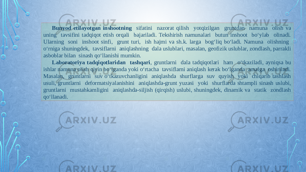 Bunyod etilayotgan inshootning sifatini nazorat qilish yotqizilgan gruntdan namuna olish va uning tavsifini tadqiqot etish orqali bajariladi. Tekshirish namunalari butun inshoot bо‘ylab olinadi. Ularning soni inshoot sinfi, grunt turi, ish hajmi va sh.k. larga bog‘liq bо‘ladi. Namuna olishning о‘rniga shuningdek, tavsiflarni aniqlashning dala uslublari, masalan, geofizik uslublar, zondlash, parrakli asboblar bilan sinash qо‘llanishi mumkin. Laboratoriya tadqiqotlaridan tashqari , gruntlarni dala tadqiqotlari ham о‘tkaziladi, ayniqsa bu ishlar namuna olish qiyin bо‘lganda yoki о‘rtacha tavsiflarni aniqlash kerak bо‘lganda amalga oshiriladi. Masalan, gruntlarni suv о‘tkazuvchanligini aniqlashda shurflarga suv quyish yoki chiqarib tashlash usuli, gruntlarni deformatsiyalanishini aniqlashda-grunt yuzasi yoki shurflarda shtampli sinash uslubi, gruntlarni mustahkamligini aniqlashda-siljish (qirqish) uslubi, shuningdek, dinamik va statik zondlash qо‘llanadi. 