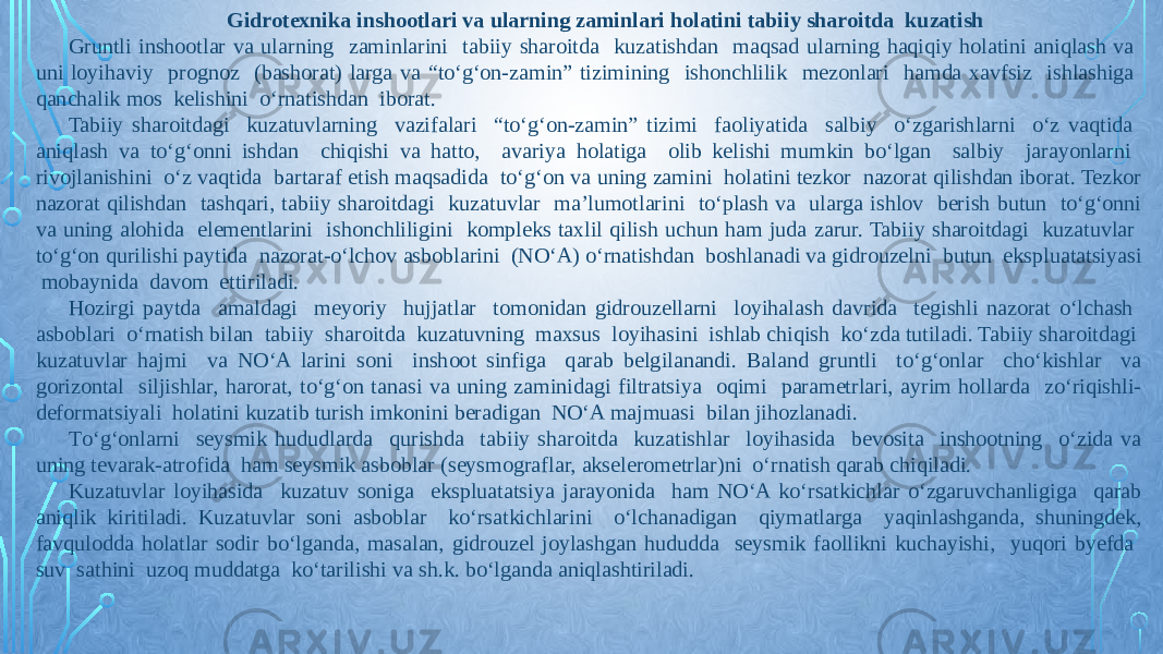 Gidrotexnika inshootlari va ularning zaminlari holatini tabiiy sharoitda kuzatish Gruntli inshootlar va ularning zaminlarini tabiiy sharoitda kuzatishdan maqsad ularning haqiqiy holatini aniqlash va uni loyihaviy prognoz (bashorat) larga va “tо‘g‘on-zamin” tizimining ishonchlilik mezonlari hamda xavfsiz ishlashiga qanchalik mos kelishini о‘rnatishdan iborat. Tabiiy sharoitdagi kuzatuvlarning vazifalari “tо‘g‘on-zamin” tizimi faoliyatida salbiy о‘zgarishlarni о‘z vaqtida aniqlash va tо‘g‘onni ishdan chiqishi va hatto, avariya holatiga olib kelishi mumkin bо‘lgan salbiy jarayonlarni rivojlanishini о‘z vaqtida bartaraf etish maqsadida tо‘g‘on va uning zamini holatini tezkor nazorat qilishdan iborat. Tezkor nazorat qilishdan tashqari, tabiiy sharoitdagi kuzatuvlar ma’lumotlarini tо‘plash va ularga ishlov berish butun tо‘g‘onni va uning alohida elementlarini ishonchliligini kompleks taxlil qilish uchun ham juda zarur. Tabiiy sharoitdagi kuzatuvlar tо‘g‘on qurilishi paytida nazorat-о‘lchov asboblarini (NО‘A) о‘rnatishdan boshlanadi va gidrouzelni butun ekspluatatsiyasi mobaynida davom ettiriladi. Hozirgi paytda amaldagi meyoriy hujjatlar tomonidan gidrouzellarni loyihalash davrida tegishli nazorat о‘lchash asboblari о‘rnatish bilan tabiiy sharoitda kuzatuvning maxsus loyihasini ishlab chiqish kо‘zda tutiladi. Tabiiy sharoitdagi kuzatuvlar hajmi va NО‘A larini soni inshoot sinfiga qarab belgilanandi. Baland gruntli tо‘g‘onlar chо‘kishlar va gorizontal siljishlar, harorat, tо‘g‘on tanasi va uning zaminidagi filtratsiya oqimi parametrlari, ayrim hollarda zо‘riqishli- deformatsiyali holatini kuzatib turish imkonini beradigan NО‘A majmuasi bilan jihozlanadi. Tо‘g‘onlarni seysmik hududlarda qurishda tabiiy sharoitda kuzatishlar loyihasida bevosita inshootning о‘zida va uning tevarak-atrofida ham seysmik asboblar (seysmograflar, akselerometrlar)ni о‘rnatish qarab chiqiladi. Kuzatuvlar loyihasida kuzatuv soniga ekspluatatsiya jarayonida ham NО‘A kо‘rsatkichlar о‘zgaruvchanligiga qarab aniqlik kiritiladi. Kuzatuvlar soni asboblar kо‘rsatkichlarini о‘lchanadigan qiymatlarga yaqinlashganda, shuningdek, favqulodda holatlar sodir bо‘lganda, masalan, gidrouzel joylashgan hududda seysmik faollikni kuchayishi, yuqori byefda suv sathini uzoq muddatga kо‘tarilishi va sh.k. bо‘lganda aniqlashtiriladi. 