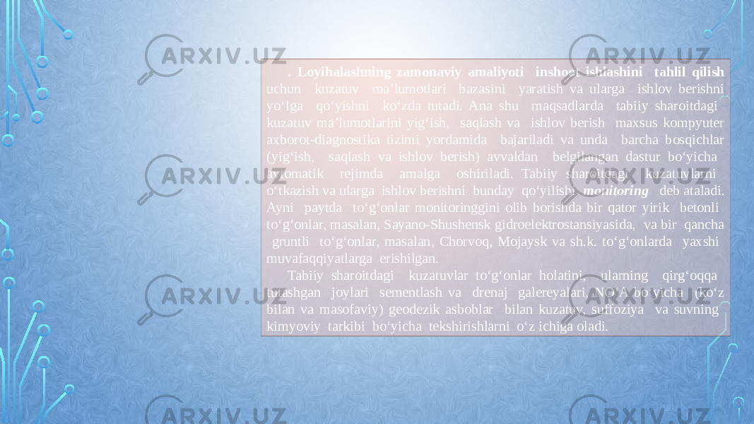 . Loyihalashning zamonaviy amaliyoti inshoot ishlashini tahlil qilish uchun kuzatuv ma’lumotlari bazasini yaratish va ularga ishlov berishni yо‘lga qо‘yishni kо‘zda tutadi. Ana shu maqsadlarda tabiiy sharoitdagi kuzatuv ma’lumotlarini yig‘ish, saqlash va ishlov berish maxsus kompyuter axborot-diagnostika tizimi yordamida bajariladi va unda barcha bosqichlar (yig‘ish, saqlash va ishlov berish) avvaldan belgilangan dastur bо‘yicha avtomatik rejimda amalga oshiriladi. Tabiiy sharoitdagi kuzatuvlarni о‘tkazish va ularga ishlov berishni bunday qо‘yilishi monitoring deb ataladi. Ayni paytda tо‘g‘onlar monitoringgini olib borishda bir qator yirik betonli tо‘g‘onlar, masalan, Sayano-Shushensk gidroelektrostansiyasida, va bir qancha gruntli tо‘g‘onlar, masalan, Chorvoq, Mojaysk va sh.k. tо‘g‘onlarda yaxshi muvafaqqiyatlarga erishilgan. Tabiiy sharoitdagi kuzatuvlar tо‘g‘onlar holatini, ularning qirg‘oqqa tutashgan joylari sementlash va drenaj galereyalari, NО‘A bо‘yicha (kо‘z bilan va masofaviy) geodezik asboblar bilan kuzatuv, suffoziya va suvning kimyoviy tarkibi bо‘yicha tekshirishlarni о‘z ichiga oladi. 