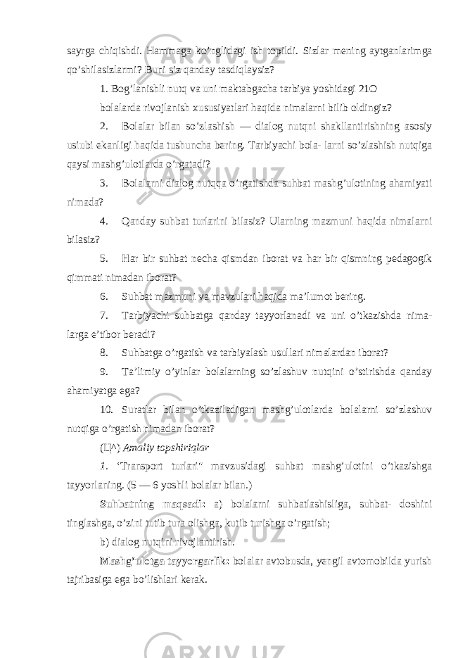 sayrga chiqishdi. Hammaga ko’nglidagi ish topildi. Sizlar mening aytganlarimga qo’shilasizlarmi? Buni siz qanday tasdiqlaysiz? 1. Bog’lanishli nutq va uni maktabgacha tarbiya yoshidagi 21O bolalarda rivojlanish xususiyatlari haqida nimalarni bilib oldingiz? 2. Bolalar bilan so’zlashish — dialog nutqni shakllantirishning asosiy usiubi ekanligi haqida tushuncha bering. Tarbiyachi bola- larni so’zlashish nutqiga qaysi mashg’ulotlarda o’rgatadi? 3. Bolalarni dialog nutqqa o’rgatishda suhbat mashg’ulotining ahamiyati nimada? 4. Qanday suhbat turlarini bilasiz? Ularning mazmuni haqida nimalarni bilasiz? 5. Har bir suhbat necha qismdan iborat va har bir qismning pedagogik qimmati nimadan iborat? 6. Suhbat mazmuni va mavzulari haqida ma’lumot bering. 7. Tarbiyachi suhbatga qanday tayyorlanadi va uni o’tkazishda nima- larga e’tibor beradi? 8. Suhbatga o’rgatish va tarbiyalash usullari nimalardan iborat? 9. Ta’limiy o’yinlar bolalarning so’zlashuv nutqini o’stirishda qanday ahamiyatga ega? 10. Suratlar bilan o’tkaziladigan mashg’ulotlarda bolalarni so’zlashuv nutqiga o’rgatish nimadan iborat? ( Ц ^) Amaliy topshiriqlar 1. ‘Transport turlari&#34; mavzusidagi suhbat mashg’ulotini o’tkazishga tayyorlaning. (5 — 6 yoshli bolalar bilan.) Suhbatning maqsadi: a) bolalarni suhbatlashisliga, suhbat- doshini tinglashga, o’zini tutib tura olishga, kutib turishga o’rgatish; b) dialog nutqini rivojlantirish. Mashg’ulotga tayyorgarlik: bolalar avtobusda, yengil avtomobilda yurish tajribasiga ega bo’lishlari kerak. 