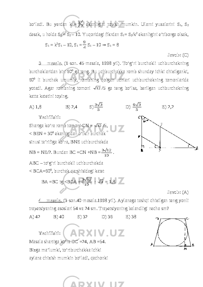 bo‘ladi. Bu yerdan k =2 3 ekanligini topish mumkin. Ularni yuzalarini S 1 , S 2 desak, u holda S 1 = S 2 – 10. Yuqoridagi fikrdan S 1 = S 2 / k 2 ekanligini e’tiborga olsak, S 1 = k 2 S 1 – 10, S 1 = 4 9 S 1 – 10  S 1 = 8 Javob: (C) 3 – masala. (1-son. 45-masala, 1998 yil). To‘g‘ri burchakli uchburchakning burchaklaridan biri 60 0 ga teng. Bu uchburchakka romb shunday ichki chizilganki, 60 0 li burchak umumiy, rombning qolgan uchlari uchburchakning tomonlarida yotadi. Agar rombning tomoni 12 /5 ga teng bo‘lsa, berilgan uchburchakning katta katetini toping. A) 1,8 B) 2,4 S) 5 3 3 D) 5 3 6 E) 2,2 Yechilishi: Shartga ko‘ra romb tomoni CN = 12 /5, < B EN = 30 0 ekanligidan o‘tkir burchak sinusi ta’rifiga ko‘ra, B N E uchburchakda NB = NE /2. Bundan BC =C N + N B = 10 12 3 . ABC – to‘g‘ri burchakli uchburchakda < BCA=60 0 , burchak qarshisidagi katet BA =BC tg <BCA = 10 12 3 · 3 = 1,8. Javob: (A) 4 – masala. (3-son.40-masala.1998 yil). Aylanaga tashqi chizilgan teng yonli trapetsiyaning asoslari 54 va 24 sm. Trapetsiyaning balandligi necha sm? A) 42 B) 40 S) 32 D) 36 E) 38 Yechilishi: Masala shartiga ko‘ra DC =24, AB =54. Bizga ma’lumki, to‘rtburchakka ichki aylana chizish mumkin bo‘ladi, qachonki 