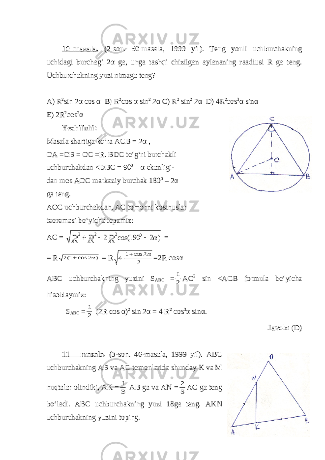 10–masala. (2-son. 50-masala, 1999 yil). Teng yonli uchburchakning uchidagi burchagi 2 α ga, unga tashqi chizilgan aylananing raadiusi R ga teng. Uchburchakning yuzi nimaga teng? A) R 2 sin 2 α cos α B) R 2 cos α sin 2 2 α C) R 2 sin 2 2 α D) 4R 2 cos 3 α sin α E) 2 R 2 cos 2 α Yechilishi: Masala shartiga ko‘ra ACB = 2 α , OA =OB = OC = R . BDC to‘g‘ri burchakli uchburchakdan <DBC = 90 0 – α ekanligi- dan mos AOC markaziy burchak 180 0 – 2 α ga teng. AOC uchburchakdan, AC tomonni kosinuslar teoremasi bo‘yicha topamiz: AC = ) 2 180 cos( 2 0 2 2 2     R R R = = R ) 2 cos 1(2   = R 2 2 cos 1 4    =2R cosα ABC uchburchakning yuzini S ABC = 2 1 AC 2 sin <ACB formula bo‘yicha hisoblaymiz : S ABC = 2 1 (2R cos α) 2 sin 2α = 4 R 2 cos 3 α sinα. Javob: (D) 11 – masala. (3-son. 46-masala, 1999 yil). ABC uchburchakning AB va AC tomonlarida shunday K va M nuqtalar olindiki, AK = 3 1 AB ga va AN = 3 2 AC ga teng bo‘ladi. ABC uchburchakning yuzi 18ga teng. AK N uchburchakning yuzini toping. 