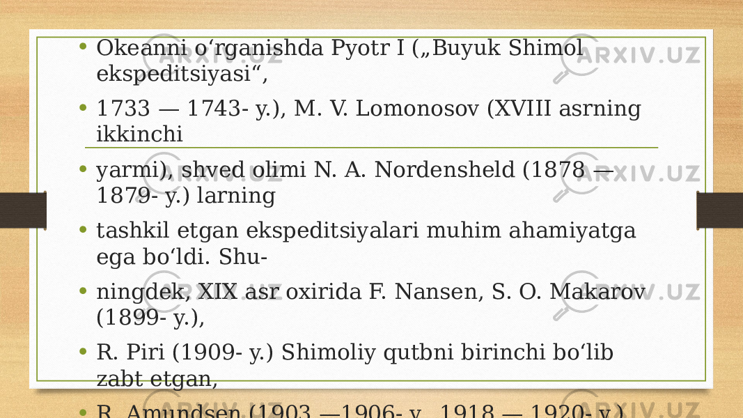 • Okeanni o‘rganishda Pyotr I („Buyuk Shimol ekspeditsiyasi“, • 1733 — 1743- y.), M. V. Lomonosov (XVIII asrning ikkinchi • yarmi), shved olimi N. A. Nordensheld (1878 — 1879- y.) larning • tashkil etgan ekspeditsiyalari muhim ahamiyatga ega bo‘ldi. Shu- • ningdek, XIX asr oxirida F. Nansen, S. O. Makarov (1899- y.), • R. Piri (1909- y.) Shimoliy qutbni birinchi bo‘lib zabt etgan, • R. Amundsen (1903 —1906- y., 1918 — 1920- y.) va boshqalar • qimmatli ma’lumotlar to‘pladilar. Hozirgi paytda Rossiya, AQSH • va Kanada mutaxassislari Shimoliy Muz okeanining tabiatini • o‘rganishmoqda. 