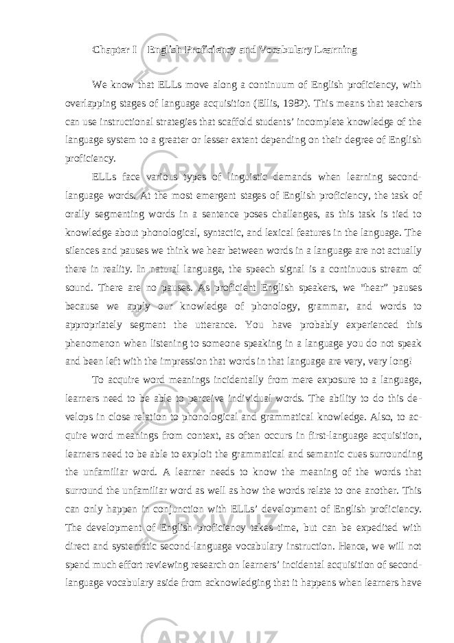 Chapter I English Proficiency and Vocabulary Learning We know that ELLs move along a continuum of English proficiency, with overlapping stages of language acquisition (Ellis, 1982). This means that teach ers can use instructional strategies that scaffold students’ incomplete knowledge of the language system to a greater or lesser extent depending on their degree of English proficiency. ELLs face various types of linguistic demands when learning second- language words. At the most emergent stages of English proficiency, the task of orally seg menting words in a sentence poses challenges, as this task is tied to knowledge about phonological, syntactic, and lexical features in the language. The silences and pauses we think we hear between words in a language are not actually there in reality. In natural language, the speech signal is a continuous stream of sound. There are no pauses. As proficient English speakers, we “hear” pauses because we apply our knowledge of phonology, grammar, and words to appropriately seg ment the utterance. You have probably experienced this phenomenon when listen ing to someone speaking in a language you do not speak and been left with the impression that words in that language are very, very long! To acquire word meanings incidentally from mere exposure to a language, learners need to be able to perceive individual words. The ability to do this de - velops in close relation to phonological and grammatical knowledge. Also, to ac - quire word meanings from context, as often occurs in first-language acquisition, learners need to be able to exploit the grammatical and semantic cues surround ing the unfamiliar word. A learner needs to know the meaning of the words that surround the unfamiliar word as well as how the words relate to one another. This can only happen in conjunction with ELLs’ development of English profi ciency. The development of English proficiency takes time, but can be expedited with direct and systematic second-language vocabulary instruction. Hence, we will not spend much effort reviewing research on learners’ incidental acquisi tion of second- language vocabulary aside from acknowledging that it happens when learners have 