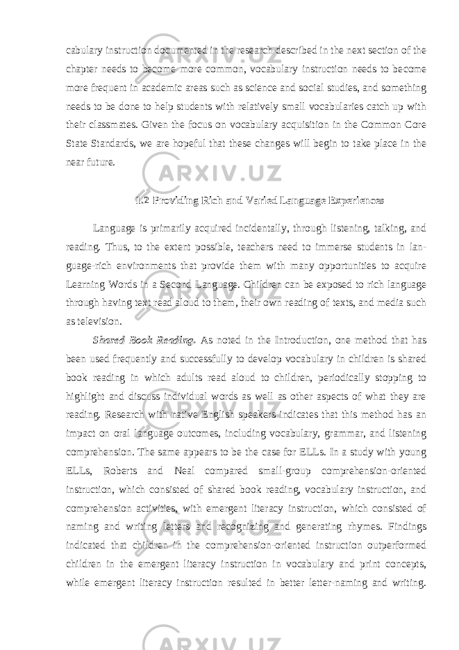 cabulary instruction documented in the research described in the next section of the chapter needs to become more common, vocabulary instruction needs to be come more frequent in academic areas such as science and social studies, and something needs to be done to help students with relatively small vocabularies catch up with their classmates. Given the focus on vocabulary acquisition in the Common Core State Standards, we are hopeful that these changes will begin to take place in the near future. 1.2 Providing Rich and Varied Language Experiences Language is primarily acquired incidentally, through listening, talking, and reading. Thus, to the extent possible, teachers need to immerse students in lan - guage-rich environments that provide them with many opportunities to acquire Learning Words in a Second Language. Children can be exposed to rich language through having text read aloud to them, their own reading of texts, and media such as television. Shared Book Reading. As noted in the Introduction, one method that has been used frequently and successfully to develop vocabulary in children is shared book reading in which adults read aloud to children, periodically stopping to highlight and discuss individual words as well as other aspects of what they are reading. Research with native English speakers indicates that this method has an impact on oral language outcomes, including vocabulary, grammar, and listening com prehension. The same ap pears to be the case for ELLs. In a study with young ELLs, Rob erts and Neal compared small-group comprehension-oriented instruction, which consisted of shared book reading, vocabulary instruction, and comprehen sion activities, with emergent literacy instruction, which consisted of naming and writing letters and recognizing and generating rhymes. Findings indicated that children in the comprehension-oriented instruction outperformed children in the emergent literacy instruction in vocabulary and print concepts, while emergent literacy instruction resulted in better letter-naming and writing. 