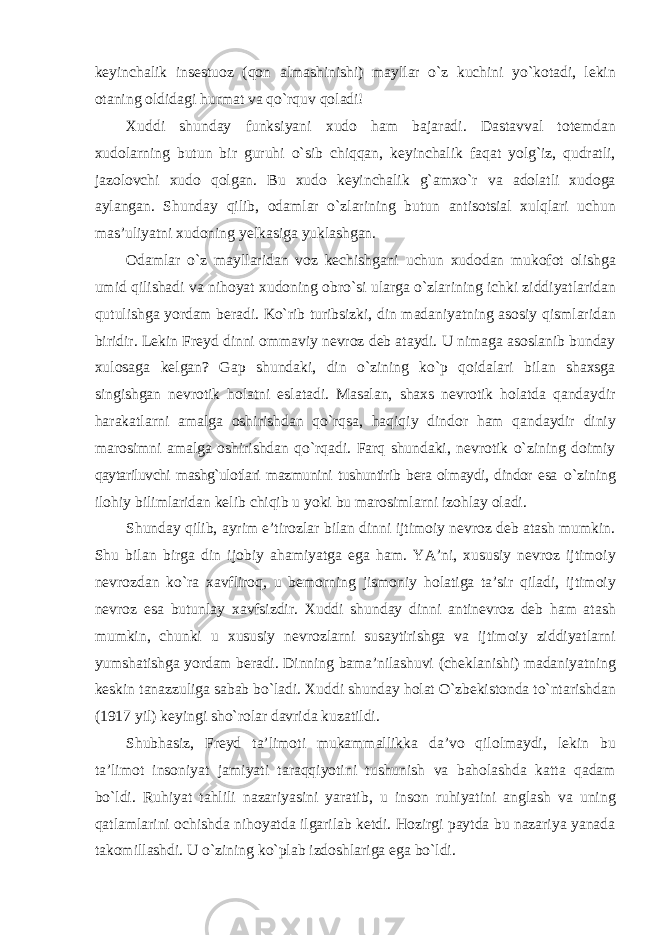 keyinchalik insestuoz (qon almashinishi) mayllar о`z kuchini yо`kotadi, lekin otaning oldidagi hurmat va qо`rquv qoladi! Xuddi shunday funksiyani xudo ham bajaradi. Dastavval totemdan xudolarning butun bir guruhi о`sib chiqqan, keyinchalik faqat yolg`iz, qudratli, jazolovchi xudo qolgan. Bu xudo keyinchalik g`amxо`r va adolatli xudoga aylangan. Shunday qilib, odamlar о`zlarining butun antisotsial xulqlari uchun mas’uliyatni xudoning yelkasiga yuklashgan. Odamlar о`z mayllaridan voz kechishgani uchun xudodan mukofot olishga umid qilishadi va nihoyat xudoning obr о `si ularga о`zlarining ichki ziddiyatlaridan qutulishga yordam beradi. Kо`rib turibsizki, din madaniyatning asosiy qismlaridan biridir. Lekin Freyd dinni ommaviy nevroz deb ataydi. U nimaga asoslanib bunday xulosaga kelgan? Gap shundaki, din о`zining kо`p qoidalari bilan shaxsga singishgan nevrotik holatni eslatadi. Masalan, shaxs nevrotik holatda qandaydir harakatlarni amalga oshirishdan qо`rqsa, haqiqiy dindor ham qandaydir diniy marosimni amalga oshirishdan qо`rqadi. Farq shundaki, nevrotik о`zining doimiy qaytariluvchi mashg`ulotlari mazmunini tushuntirib bera olmaydi, dindor esa о`zining ilohiy bilimlaridan kelib chiqib u yoki bu marosimlarni izohlay oladi. Shunday qilib, ayrim e’tirozlar bilan dinni ijtimoiy nevroz deb atash mumkin. Shu bilan birga din ijobiy ahamiyatga ega ham. YA’ni, xususiy nevroz ijtimoiy nevrozdan kо`ra xavfliroq, u bemorning jismoniy holatiga ta’sir qiladi, ijtimoiy nevroz esa butunlay xavfsizdir. Xuddi shunday dinni antinevroz deb ham atash mumkin, chunki u xususiy nevrozlarni susaytirishga va ijtimoiy ziddiyatlarni yumshatishga yordam beradi. Dinning bama’nilashuvi (cheklanishi) madaniyatning keskin tanazzuliga sabab bо`ladi. Xuddi shunday holat О`zbekistonda tо`ntarishdan (1917 yil) keyingi shо`rolar davrida kuzatildi. Shubhasiz, Freyd ta’limoti mukammallikka da’vo qilolmaydi, lekin bu ta’limot insoniyat jamiyati taraqqiyotini tushunish va baholashda katta qadam bо`ldi. Ruhiyat tahlili nazariyasini yaratib, u inson ruhiyatini anglash va uning qatlamlarini ochishda nihoyatda ilgarilab ketdi. Hozirgi paytda bu nazariya yanada takomillashdi. U о`zining kо`plab izdoshlariga ega bо`ldi. 