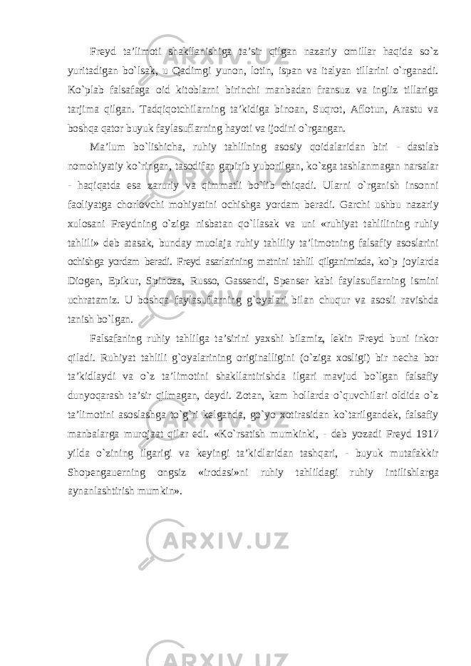 Freyd ta’limoti shakllanishiga ta’sir qilgan nazariy omillar haqida sо`z yuritadigan bо`lsak, u Qadimgi yunon, lotin, ispan va italyan tillarini о`rganadi. Kо`plab falsafaga oid kitoblarni birinchi manbadan fransuz va ingliz tillariga tarjima qilgan. Tadqiqotchilarning ta’kidiga binoan, Suqrot, Aflotun, Arastu va boshqa qator buyuk faylasuflarning hayoti va ijodini о`rgangan. Ma’lum bо`lishicha, ruhiy tahlilning asosiy qoidalaridan biri - dastlab nomohiyatiy kо`ringan, tasodifan gapirib yuborilgan, kо`zga tashlanmagan narsalar - haqiqatda esa zaruriy va qimmatli bо`lib chiqadi. Ularni о`rganish insonni faoliyatga chorlovchi mohiyatini ochishga yordam beradi. Garchi ushbu nazariy xulosani Freydning о`ziga nisbatan qо`llasak va uni «ruhiyat tahlilining ruhiy tahlili» deb atasak, bunday muolaja ruhiy tahliliy ta’limotning falsafiy asoslarini ochishga yordam beradi. Freyd asarlarining matnini tahlil qilganimizda, kо`p joylarda Diogen, Epikur, Spinoza, Russo, Gassendi, Spenser kabi faylasuflarning ismini uchratamiz. U boshqa faylasuflarning g`oyalari bilan chuqur va asosli ravishda tanish bо`lgan. Falsafaning ruhiy tahlilga ta’sirini yaxshi bilamiz, lekin Freyd buni inkor qiladi. Ruhiyat tahlili g`oyalarining originalligini (о`ziga xosligi) bir necha bor ta’kidlaydi va о`z ta’limotini shakllantirishda ilgari mavjud bо`lgan falsafiy dunyoqarash ta’sir qilmagan, deydi. Zotan, kam hollarda о`quvchilari oldida о`z ta’limotini asoslashga tо`g`ri kelganda, gо`yo xotirasidan kо`tarilgandek, falsafiy manbalarga murojaat qilar edi. «Kо`rsatish mumkinki, - deb yozadi Freyd 1917 yilda о`zining ilgarigi va keyingi ta’kidlaridan tashqari, - buyuk mutafakkir Shopengauerning ongsiz «irodasi»ni ruhiy tahlildagi ruhiy intilishlarga aynanlashtirish mumkin». 