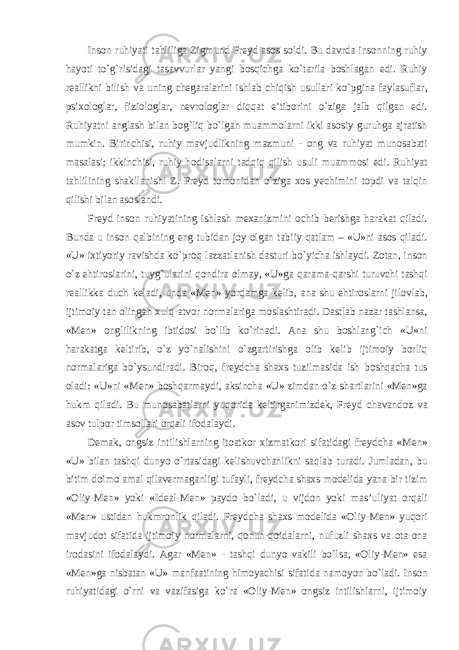 Inson ruhiyati tahliliga Zigmund Freyd asos soldi. Bu davrda insonning ruhiy hayoti tо`g`risidagi tasavvurlar yangi bosqichga kо`tarila boshlagan edi. Ruhiy reallikni bilish va uning chegaralarini ishlab chiqish usullari kо`pgina faylasuflar, psixologlar, fiziologlar, nevrologlar diqqat e’tiborini о`ziga jalb qilgan edi. Ruhiyatni anglash bilan bog`liq bо`lgan muammolarni ikki asosiy guruhga ajratish mumkin. Birinchisi, ruhiy mavjudlikning mazmuni - ong va ruhiyat munosabati masalasi; ikkinchisi, ruhiy hodisalarni tadqiq qilish usuli muammosi edi. Ruhiyat tahlilining shakllanishi Z. Freyd tomonidan о`ziga xos yechimini topdi va talqin qilishi bilan asoslandi. Freyd inson ruhiyatining ishlash mexanizmini ochib berishga harakat qiladi. Bunda u inson qalbining eng tubidan joy olgan tabiiy qatlam – «U»ni asos qiladi. «U» ixtiyoriy ravishda kо`proq lazzatlanish dasturi bо`yicha ishlaydi. Zotan, inson о`z ehtiroslarini, tuyg`ularini qondira olmay, «U»ga qarama-qarshi turuvchi tashqi reallikka duch keladi, unda «Men» yordamga kelib, ana shu ehtiroslarni jilovlab, ijtimoiy tan olingan xulq-atvor normalariga moslashtiradi. Dastlab nazar tashlansa, «Men» onglilikning ibtidosi bо`lib kо`rinadi. Ana shu boshlang`ich «U»ni harakatga keltirib, о`z yо`nalishini о`zgartirishga olib kelib ijtimoiy borliq normalariga bо`ysundiradi. Biroq, freydcha shaxs tuzilmasida ish boshqacha tus oladi: «U»ni «Men» boshqarmaydi, aksincha «U» zimdan о`z shartlarini «Men»ga hukm qiladi. Bu munosabatlarni yuqorida keltirganimizdek, Freyd chavandoz va asov tulpor timsollari orqali ifodalaydi. Demak, ongsiz intilishlarning itoatkor xizmatkori sifatidagi freydcha «Men» «U» bilan tashqi dunyo о`rtasidagi kelishuvchanlikni saqlab turadi. Jumladan, bu bitim doimo amal qilavermaganligi tufayli, freydcha shaxs modelida yana bir tizim «Oliy-Men» yoki «Ideal-Men» paydo bо`ladi, u vijdon yoki mas’uliyat orqali «Men» ustidan hukmronlik qiladi. Freydcha shaxs modelida «Oliy-Men» yuqori mavjudot sifatida ijtimoiy normalarni, qonun-qoidalarni, nufuzli shaxs va ota-ona irodasini ifodalaydi. Agar «Men» - tashqi dunyo vakili bо`lsa, «Oliy-Men» esa «Men»ga nisbatan «U» manfaatining himoyachisi sifatida namoyon bо`ladi. Inson ruhiyatidagi о`rni va vazifasiga kо`ra «Oliy-Men» ongsiz intilishlarni, ijtimoiy 