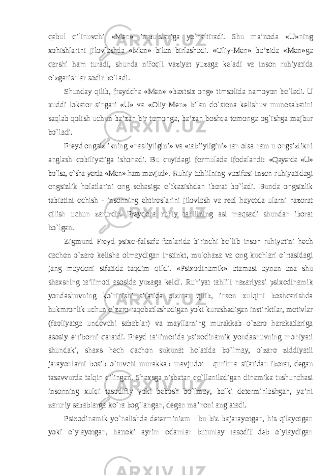 qabul qilinuvchi «Men» impulslariga yо`naltiradi. Shu ma’noda «U»ning xohishlarini jilovlashda «Men» bilan birlashadi. «Oliy-Men» ba’zida «Men»ga qarshi ham turadi, shunda nifoqli vaziyat yuzaga keladi va inson ruhiyatida о`zgarishlar sodir bо`ladi. Shunday qilib, freydcha «Men» «baxtsiz ong» timsolida namoyon bо`ladi. U xuddi lokator singari «U» va «Oliy-Men» bilan dо`stona kelishuv munosabatini saqlab qolish uchun ba’zan bir tomonga, ba’zan boshqa tomonga og`ishga majbur bо`ladi. Freyd ongsizlikning «nasliyligini» va «tabiiyligini» tan olsa ham u ongsizlikni anglash qobiliyatiga ishonadi. Bu quyidagi formulada ifodalandi: «Qayerda «U» bо`lsa, о`sha yerda «Men» ham mavjud» . Ruhiy tahlilning vazifasi inson ruhiyatidagi ongsizlik holatlarini ong sohasiga о`tkazishdan iborat bо`ladi. Bunda ongsizlik tabiatini ochish - insonning ehtiroslarini jilovlash va real hayotda ularni nazorat qilish uchun zarurdir. Freydcha ruhiy tahlilning asl maqsadi shundan iborat bо`lgan. Zigmund Freyd psixo-falsafa fanlarida birinchi bо`lib inson ruhiyatini hech qachon о`zaro kelisha olmaydigan instinkt, mulohaza va ong kuchlari о`rtasidagi jang maydoni sifatida taqdim qildi. «Psixodinamik» atamasi aynan ana shu shaxsning ta’limoti asosida yuzaga keldi. Ruhiyat tahlili nazariyasi psixodinamik yondashuvning kо`rinishi sifatida xizmat qilib, inson xulqini boshqarishda hukmronlik uchun о`zaro raqobatlashadigan yoki kurashadigan instinktlar, motivlar (faoliyatga undovchi sabablar) va mayllarning murakkab о`zaro harakatlariga asosiy e’tiborni qaratdi. Freyd ta’limotida psixodinamik yondashuvning mohiyati shundaki, shaxs hech qachon sukunat holatida bо`lmay, о`zaro ziddiyatli jarayonlarni bosib о`tuvchi murakkab mavjudot - qurilma sifatidan iborat, degan tasavvurda talqin qilingan. Shaxsga nisbatan qо`llaniladigan dinamika tushunchasi insonning xulqi tasodifiy yoki bebosh bо`lmay, balki determinlashgan, ya’ni zaruriy sabablarga kо`ra bog`langan, degan ma’noni anglatadi. Psixodinamik yо`nalishda determinizm - bu biz bajarayotgan, his qilayotgan yoki о`ylayotgan, hattoki ayrim odamlar butunlay tasodif deb о`ylaydigan 