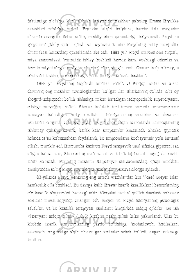 fakultetiga о`qishga kirdi. О`qish jarayonida mashhur psixolog Ernest Bryukke qarashlari ta’siriga berildi. Bryukke talqini bо`yicha, barcha tirik mavjudot dinamik-energetik tizim bо`lib, moddiy olam qonunlariga bо`ysunadi. Freyd bu g`oyalarni jiddiy qabul qiladi va keyinchalik ular Freydning ruhiy mavjudlik dinamikasi borasidagi qarashlarida aks etdi. 1881 yili Freyd universitetni tugatib, miya anatomiyasi institutida ishlay boshladi hamda katta yoshdagi odamlar va homila miyasining qiyosiy tadqiqotlari bilan shug`ullandi. Oradan kо`p о`tmay, u о`z ishini tashlab, nevropatolog sifatida faoliyat kо`rsata boshladi. 1885 yil Freydning taqdirida burilish bо`ldi. U Parijga borish va о`sha davrning eng mashhur nevrologlaridan bо`lgan Jan Sharkoning qо`lida tо`rt oy shogird-tadqiqotchi bо`lib ishlashga imkon beradigan tadqiqotchilik stipendiyasini olishga muvaffaq bо`ldi. Sharko kо`plab turli-tuman somatik muammolarda namoyon bо`ladigan ruhiy buzilish – isteriyalarning sabablari va davolash usullarini о`rganar edi. Isteriyadan aziyat chekadigan bemorlarda barmoqlarning ishlamay qolishi, kо`rlik, karlik kabi simptomlar kuzatiladi. Sharko gipnotik holatda ta’sir kо`rsatishdan foydalanib, bu simptomlarni kuchaytirishi yoki bartaraf qilishi mumkin edi. Birmuncha kechroq Freyd terapevtik usul sifatida gipnozni rad qilgan bо`lsa ham, Sharkoning ma’ruzalari va klinik tajribalari unga juda kuchli ta’sir kо`rsatdi. Parijning mashhur Salpetriyer shifoxonasidagi qisqa muddatli amaliyotdan sо`ng Freyd nevrolog ixtisosligidan psixopatologga aylandi. 80-yillarda Freyd Venaning eng taniqli vrachlaridan biri Yozef Breyer bilan hamkorlik qila boshladi. Bu davrga kelib Breyer isterik kasalliklarni bemorlarning о`z kasallik simptomlari haqidagi erkin hikoyalari usulini qо`llab davolash sohasida sezilarli muvaffaqiyatga erishgan edi. Breyer va Freyd isteriyaning psixologik sabablari va bu kasallik terapiyasi usullarini birgalikda tadqiq qildilar. Bu ish «Isteriyani tadqiq qilish» (1895) kitobini nashr qilish bilan yakunlandi. Ular bu kitobda isterik simptomlarning paydo bо`lishiga jarohatlovchi hodisalarni eslatuvchi ong ostiga siqib chiqarilgan xotiralar sabab bо`ladi, degan xulosaga keldilar. 