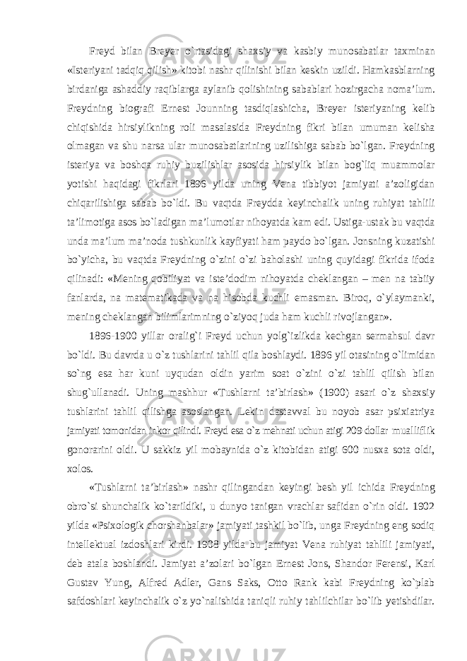 Freyd bilan Breyer о`rtasidagi shaxsiy va kasbiy munosabatlar taxminan «Isteriyani tadqiq qilish» kitobi nashr qilinishi bilan keskin uzildi. Hamkasblarning birdaniga ashaddiy raqiblarga aylanib qolishining sabablari hozirgacha noma’lum. Freydning biografi Ernest Jounning tasdiqlashicha, Breyer isteriyaning kelib chiqishida hirsiylikning roli masalasida Freydning fikri bilan umuman kelisha olmagan va shu narsa ular munosabatlarining uzilishiga sabab bо`lgan. Freydning isteriya va boshqa ruhiy buzilishlar asosida hirsiylik bilan bog`liq muammolar yotishi haqidagi fikrlari 1896 yilda uning Vena tibbiyot jamiyati a’zoligidan chiqarilishiga sabab bо`ldi. Bu vaqtda Freydda keyinchalik uning ruhiyat tahlili ta’limotiga asos bо`ladigan ma’lumotlar nihoyatda kam edi. Ustiga-ustak bu vaqtda unda ma’lum ma’noda tushkunlik kayfiyati ham paydo bо`lgan. Jonsning kuzatishi bо`yicha, bu vaqtda Freydning о`zini о`zi baholashi uning quyidagi fikrida ifoda qilinadi: «Mening qobiliyat va iste’dodim nihoyatda cheklangan – men na tabiiy fanlarda, na matematikada va na hisobda kuchli emasman. Biroq, о`ylaymanki, mening cheklangan bilimlarimning о`ziyoq juda ham kuchli rivojlangan». 1896-1900 yillar oralig`i Freyd uchun yolg`izlikda kechgan sermahsul davr bо`ldi. Bu davrda u о`z tushlarini tahlil qila boshlaydi. 1896 yil otasining о`limidan sо`ng esa har kuni uyqudan oldin yarim soat о`zini о`zi tahlil qilish bilan shug`ullanadi. Uning mashhur «Tushlarni ta’birlash» (1900) asari о`z shaxsiy tushlarini tahlil qilishga asoslangan. Lekin dastavval bu noyob asar psixiatriya jamiyati tomonidan inkor qilindi. Freyd esa о`z mehnati uchun atigi 209 dollar mualliflik gonorarini oldi. U sakkiz yil mobaynida о`z kitobidan atigi 600 nusxa sota oldi, xolos. «Tushlarni ta’birlash» nashr qilingandan keyingi besh yil ichida Freydning obrо`si shunchalik kо`tarildiki, u dunyo tanigan vrachlar safidan о`rin oldi. 1902 yilda «Psixologik chorshanbalar» jamiyati tashkil bо`lib, unga Freydning eng sodiq intellektual izdoshlari kirdi. 1908 yilda bu jamiyat Vena ruhiyat tahlili jamiyati, deb atala boshlandi. Jamiyat a’zolari bо`lgan Ernest Jons, Shandor Ferensi, Karl Gustav Yung, Alfred Adler, Gans Saks, Otto Rank kabi Freydning kо`plab safdoshlari keyinchalik о`z yо`nalishida taniqli ruhiy tahlilchilar bо`lib yetishdilar. 