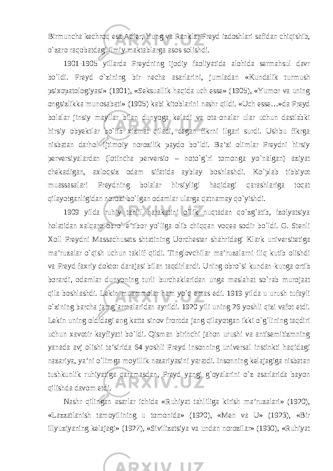 Birmuncha kechroq esa Adler, Yung va Ranklar Freyd izdoshlari safidan chiqishib, о`zaro raqobatdagi ilmiy maktablarga asos solishdi. 1901-1905 yillarda Freydning ijodiy faoliyatida alohida sermahsul davr bо`ldi. Freyd о`zining bir necha asarlarini, jumladan «Kundalik turmush psixopatologiyasi» (1901), «Seksuallik haqida uch esse» (1905), «Yumor va uning ongsizlikka munosabati» (1905) kabi kitoblarini nashr qildi. «Uch esse…»da Freyd bolalar jinsiy mayllar bilan dunyoga keladi va ota-onalar ular uchun dastlabki hirsiy obyektlar bо`lib xizmat qiladi, degan fikrni ilgari surdi. Ushbu fikrga nisbatan darhol ijtimoiy norozilik paydo bо`ldi. Ba’zi olimlar Freydni hirsiy perversiyalardan (lotincha perversio – notо`g`ri tomonga yо`nalgan) aziyat chekadigan, axloqsiz odam sifatida ayblay boshlashdi. Kо`plab tibbiyot muassasalari Freydning bolalar hirsiyligi haqidagi qarashlariga toqat qilayotganligidan norozi bо`lgan odamlar ularga qatnamay qо`yishdi. 1909 yilda ruhiy tahlil harakatini о`lik nuqtadan qо`zg`atib, izolyatsiya holatidan xalqaro obr о `-e’tibor yо`liga olib chiqqan voqea sodir bо`ldi. G. Stenli Xoll Freydni Massachusets shtatining Uorchester shahridagi Klark universitetiga ma’ruzalar о`qish uchun taklif qildi. Tinglovchilar ma’ruzalarni iliq kutib olishdi va Freyd faxriy doktor darajasi bilan taqdirlandi. Uning obrо`si kundan-kunga ortib borardi, odamlar dunyoning turli burchaklaridan unga maslahat sо`rab murojaat qila boshlashdi. Lekin muammolar ham yо`q emas edi. 1919 yilda u urush tufayli о`zining barcha jamg`armalaridan ayrildi. 1920 yili uning 26 yoshli qizi vafot etdi. Lekin uning oldidagi eng katta sinov frontda jang qilayotgan ikki о`g`lining taqdiri uchun xavotir kayfiyati bо`ldi. Qisman birinchi jahon urushi va antisemitizmning yanada avj olishi ta’sirida 64 yoshli Freyd insonning universal instinkti haqidagi nazariya, ya’ni о`limga moyillik nazariyasini yaratdi. Insonning kelajagiga nisbatan tushkunlik ruhiyatiga qaramasdan, Freyd yangi g`oyalarini о`z asarlarida bayon qilishda davom etdi. Nashr qilingan asarlar ichida «Ruhiyat tahliliga kirish ma’ruzalari» (1920), «Lazzatlanish tamoyilining u tomonida» (1920), «Men va U» (1923), «Bir illyuziyaning kelajagi» (1927), «Sivilizatsiya va undan norozilar» (1930), «Ruhiyat 