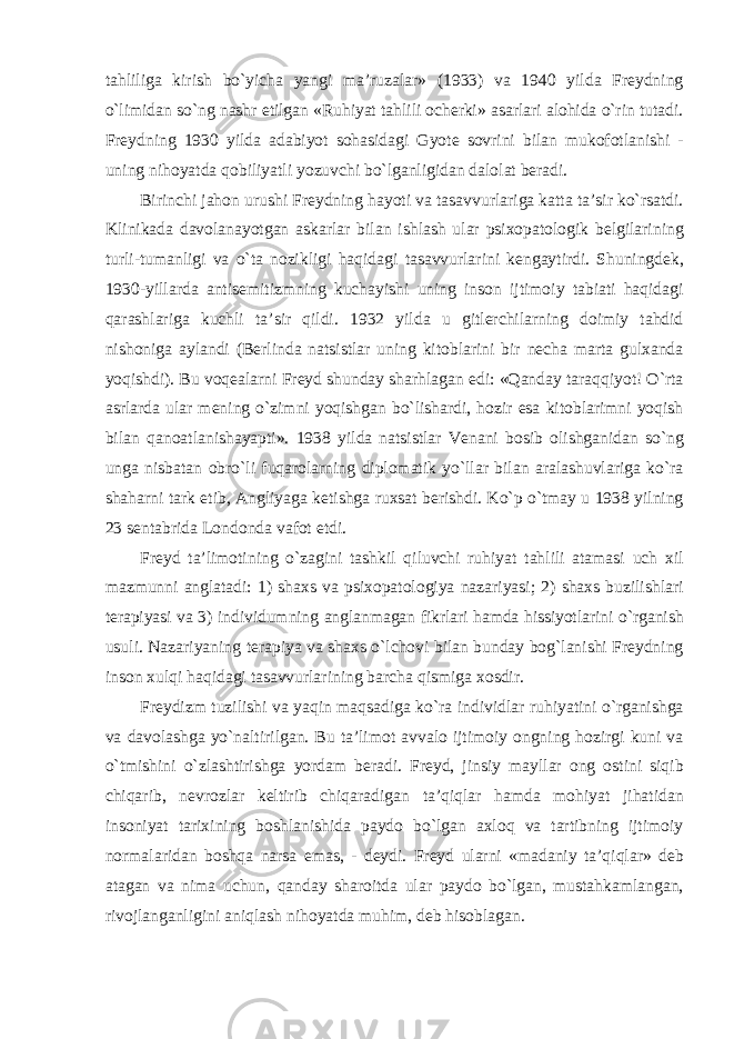 tahliliga kirish bо`yicha yangi ma’ruzalar» (1933) va 1940 yilda Freydning о`limidan sо`ng nashr etilgan «Ruhiyat tahlili ocherki» asarlari alohida о`rin tutadi. Freydning 1930 yilda adabiyot sohasidagi Gyote sovrini bilan mukofotlanishi - uning nihoyatda qobiliyatli yozuvchi bо`lganligidan dalolat beradi. Birinchi jahon urushi Freydning hayoti va tasavvurlariga katta ta’sir kо`rsatdi. Klinikada davolanayotgan askarlar bilan ishlash ular psixopatologik belgilarining turli-tumanligi va о`ta nozikligi haqidagi tasavvurlarini kengaytirdi. Shuningdek, 1930-yillarda antisemitizmning kuchayishi uning inson ijtimoiy tabiati haqidagi qarashlariga kuchli ta’sir qildi. 1932 yilda u gitlerchilarning doimiy tahdid nishoniga aylandi (Berlinda natsistlar uning kitoblarini bir necha marta gulxanda yoqishdi). Bu voqealarni Freyd shunday sharhlagan edi: «Qanday taraqqiyot! О`rta asrlarda ular mening о`zimni yoqishgan bо`lishardi, hozir esa kitoblarimni yoqish bilan qanoatlanishayapti». 1938 yilda natsistlar Venani bosib olishganidan sо`ng unga nisbatan obrо`li fuqarolarning diplomatik yо`llar bilan aralashuvlariga kо`ra shaharni tark etib, Angliyaga ketishga ruxsat berishdi. Kо`p о`tmay u 1938 yilning 23 sentabrida Londonda vafot etdi. Freyd ta’limotining о`zagini tashkil qiluvchi ruhiyat tahlili atamasi uch xil mazmunni anglatadi: 1) shaxs va psixopatologiya nazariyasi; 2) shaxs buzilishlari terapiyasi va 3) individumning anglanmagan fikrlari hamda hissiyotlarini о`rganish usuli. Nazariyaning terapiya va shaxs о`lchovi bilan bunday bog`lanishi Freydning inson xulqi haqidagi tasavvurlarining barcha qismiga xosdir. Freydizm tuzilishi va yaqin maqsadiga kо`ra individlar ruhiyatini о`rganishga va davolashga yо`naltirilgan. Bu ta’limot avvalo ijtimoiy ongning hozirgi kuni va о`tmishini о`zlashtirishga yordam beradi. Freyd, jinsiy mayllar ong ostini siqib chiqarib, nevrozlar keltirib chiqaradigan ta’qiqlar hamda mohiyat jihatidan insoniyat tarixining boshlanishida paydo bо`lgan axloq va tartibning ijtimoiy normalaridan boshqa narsa emas, - deydi. Freyd ularni «madaniy ta’qiqlar» deb atagan va nima uchun, qanday sharoitda ular paydo bо`lgan, mustahkamlangan, rivojlanganligini aniqlash nihoyatda muhim, deb hisoblagan. 