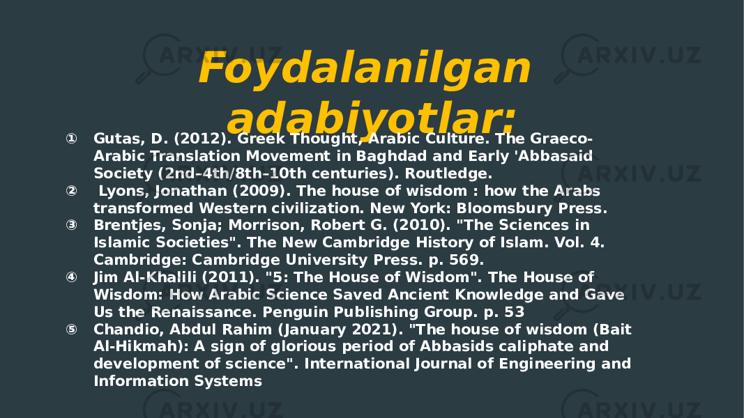 Foydalanilgan adabiyotlar: ① Gutas, D. (2012). Greek Thought, Arabic Culture. The Graeco- Arabic Translation Movement in Baghdad and Early &#39;Abbasaid Society (2nd–4th/8th–10th centuries). Routledge. ② Lyons, Jonathan (2009). The house of wisdom : how the Arabs transformed Western civilization. New York: Bloomsbury Press. ③ Brentjes, Sonja; Morrison, Robert G. (2010). &#34;The Sciences in Islamic Societies&#34;. The New Cambridge History of Islam. Vol. 4. Cambridge: Cambridge University Press. p. 569. ④ Jim Al-Khalili (2011). &#34;5: The House of Wisdom&#34;. The House of Wisdom: How Arabic Science Saved Ancient Knowledge and Gave Us the Renaissance. Penguin Publishing Group. p. 53 ⑤ Chandio, Abdul Rahim (January 2021). &#34;The house of wisdom (Bait Al-Hikmah): A sign of glorious period of Abbasids caliphate and development of science&#34;. International Journal of Engineering and Information Systems 