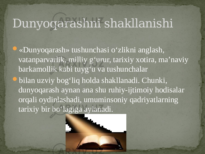  «Dunyoqarash» tushunchasi o‘zlikni anglash, vatanparvarlik, milliy g‘urur, tarixiy xotira, ma’naviy barkamollik kabi tuyg‘u va tushunchalar  bilan uzviy bog‘liq holda shakllanadi. Chunki, dunyoqarash aynan ana shu ruhiy-ijtimoiy hodisalar orqali oydinlashadi, umuminsoniy qadriyatlarning tarixiy bir bo‘lagiga aylanadi.Dunyoqarashni shakllanishi 