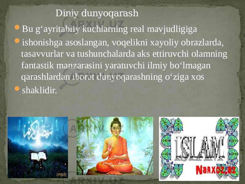  Bu g‘ayritabiiy kuchlarning real mavjudligiga  ishonishga asoslangan, voqelikni xayoliy obrazlarda, tasavvurlar va tushunchalarda aks ettiruvchi olamning fantastik manzarasini yaratuvchi ilmiy bo‘lmagan qarashlardan iborat dunyoqarashning o‘ziga xos  shaklidir. Diniy dunyoqarash 