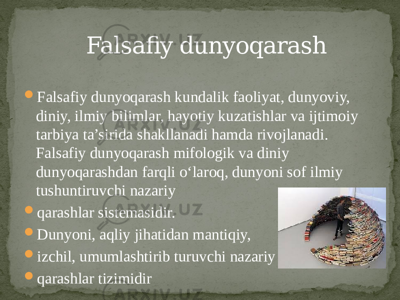  Falsafiy dunyoqarash kundalik faoliyat, dunyoviy, diniy, ilmiy bilimlar, hayotiy kuzatishlar va ijtimoiy tarbiya ta’sirida shakllanadi hamda rivojlanadi. Falsafiy dunyoqarash mifologik va diniy dunyoqarashdan farqli o‘laroq, dunyoni sof ilmiy tushuntiruvchi nazariy  qarashlar sistemasidir.  Dunyoni, aqliy jihatidan mantiqiy,  izchil, umumlashtirib turuvchi nazariy  qarashlar tizimidir Falsafiy dunyoqarash 