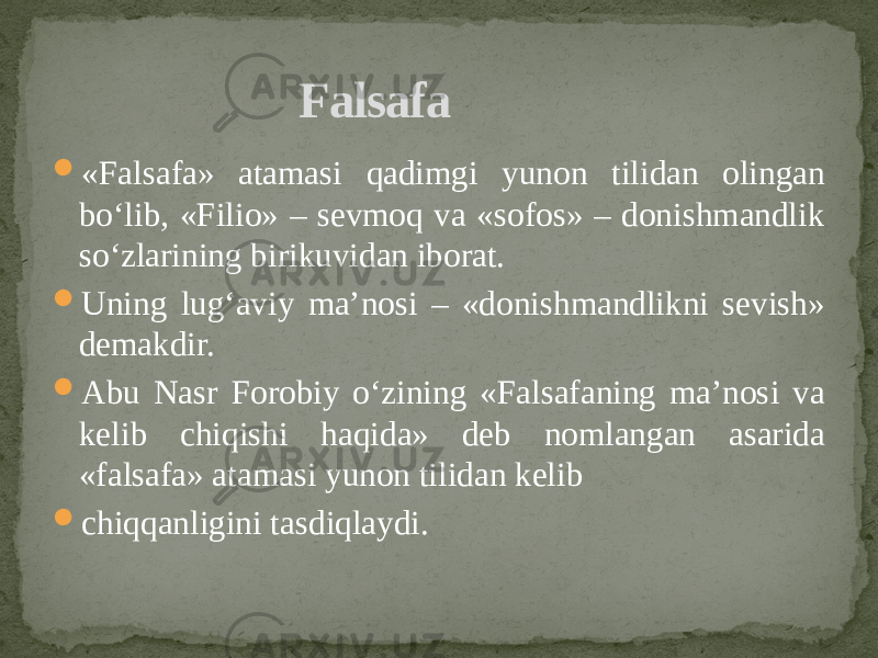  «Falsafa» atamasi qadimgi yunon tilidan olingan bo‘lib, «Filio» – sevmoq va «sofos» – donishmandlik so‘zlarining birikuvidan iborat.  Uning lug‘aviy ma’nosi – «donishmandlikni sevish» demakdir.  Abu Nasr Forobiy o‘zining «Falsafaning ma’nosi va kelib chiqishi haqida» deb nomlangan asarida «falsafa» atamasi yunon tilidan kelib  chiqqanligini tasdiqlaydi. Falsafa 