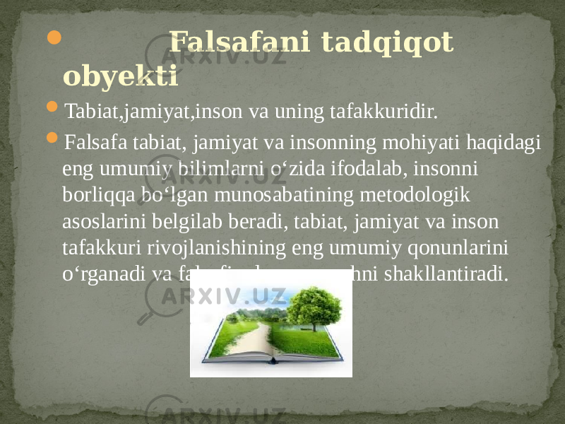  Falsafani tadqiqot obyekti  Tabiat,jamiyat,inson va uning tafakkuridir.  Falsafa tabiat, jamiyat va insonning mohiyati haqidagi eng umumiy bilimlarni o‘zida ifodalab, insonni borliqqa bo‘lgan munosabatining metodologik asoslarini belgilab beradi, tabiat, jamiyat va inson tafakkuri rivojlanishining eng umumiy qonunlarini o‘rganadi va falsafiy dunyoqarashni shakllantiradi. 