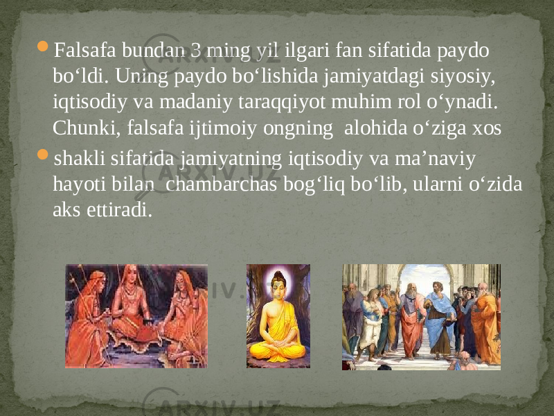  Falsafa bundan 3 ming yil ilgari fan sifatida paydo bo‘ldi. Uning paydo bo‘lishida jamiyatdagi siyosiy, iqtisodiy va madaniy taraqqiyot muhim rol o‘ynadi. Chunki, falsafa ijtimoiy ongning alohida o‘ziga xos  shakli sifatida jamiyatning iqtisodiy va ma’naviy hayoti bilan chambarchas bog‘liq bo‘lib, ularni o‘zida aks ettiradi. 