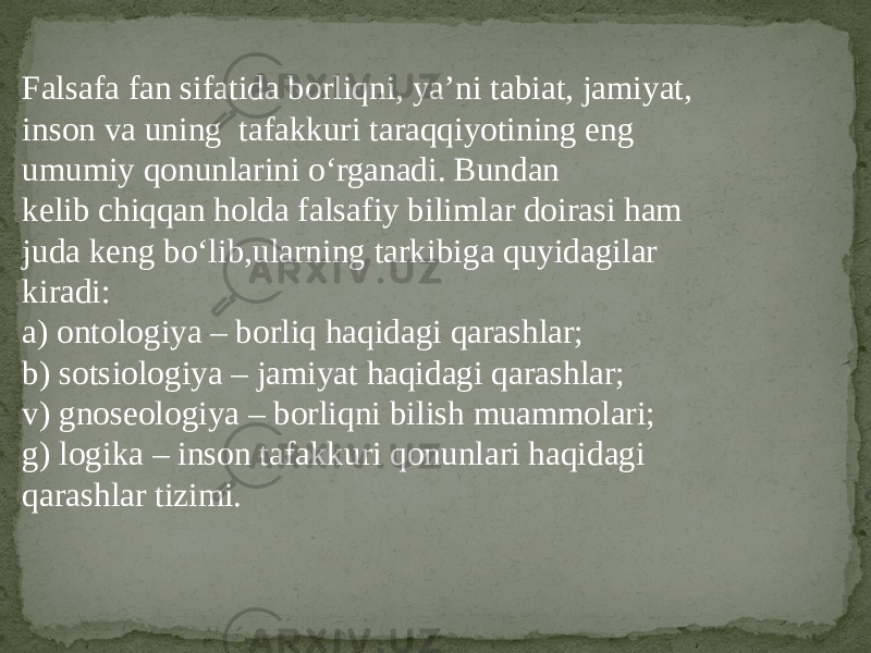 Falsafa fan sifatida borliqni, ya’ni tabiat, jamiyat, inson va uning tafakkuri taraqqiyotining eng umumiy qonunlarini o‘rganadi. Bundan kelib chiqqan holda falsafiy bilimlar doirasi ham juda keng bo‘lib,ularning tarkibiga quyidagilar kiradi: a) ontologiya – borliq haqidagi qarashlar; b) sotsiologiya – jamiyat haqidagi qarashlar; v) gnoseologiya – borliqni bilish muammolari; g) logika – inson tafakkuri qonunlari haqidagi qarashlar tizimi. 