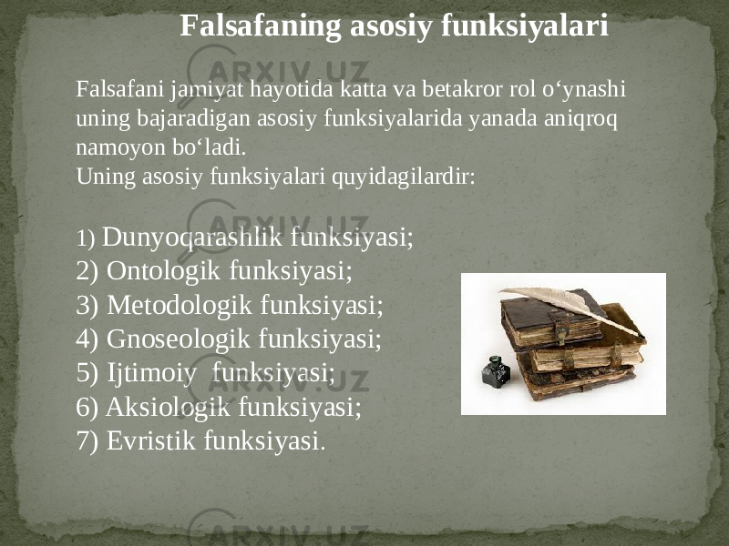 Falsafaning asosiy funksiyalari Falsafani jamiyat hayotida katta va betakror rol o‘ynashi uning bajaradigan asosiy funksiyalarida yanada aniqroq namoyon bo‘ladi. Uning asosiy funksiyalari quyidagilardir: 1) Dunyoqarashlik funksiyasi; 2) Ontologik funksiyasi; 3) Metodologik funksiyasi; 4) Gnoseologik funksiyasi; 5) Ijtimoiy funksiyasi; 6) Aksiologik funksiyasi; 7) Evristik funksiyasi . 