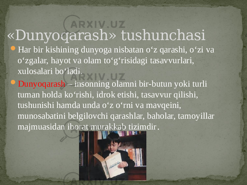  Har bir kishining dunyoga nisbatan o‘z qarashi, o‘zi va o‘zgalar, hayot va olam to‘g‘risidagi tasavvurlari, xulosalari bo‘ladi.  Dunyoqarash – insonning olamni bir-butun yoki turli tuman holda ko‘rishi, idrok etishi, tasavvur qilishi, tushunishi hamda unda o‘z o‘rni va mavqeini, munosabatini belgilovchi qarashlar, baholar, tamoyillar majmuasidan iborat murakkab tizimdir . «Dunyoqarash» tushunchasi 