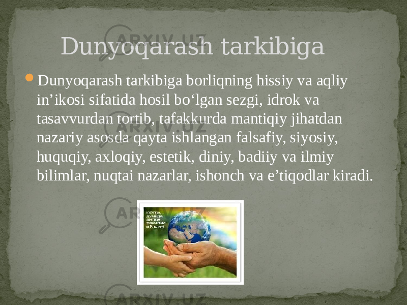  Dunyoqarash tarkibiga borliqning hissiy va aqliy in’ikosi sifatida hosil bo‘lgan sezgi, idrok va tasavvurdan tortib, tafakkurda mantiqiy jihatdan nazariy asosda qayta ishlangan falsafiy, siyosiy, huquqiy, axloqiy, estetik, diniy, badiiy va ilmiy bilimlar, nuqtai nazarlar, ishonch va e’tiqodlar kiradi. Dunyoqarash tarkibiga 