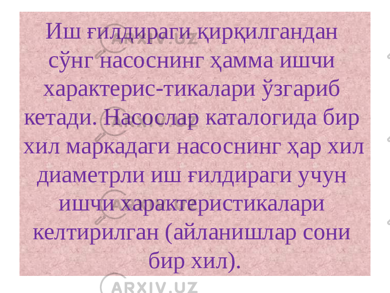 Иш ғилдираги қирқилгандан сўнг насоснинг ҳамма ишчи характерис-тикалари ўзгариб кетади. Насослар каталогида бир хил маркадаги насоснинг ҳар хил диаметрли иш ғилдираги учун ишчи характеристикалари келтирилган (айланишлар сони бир хил). 