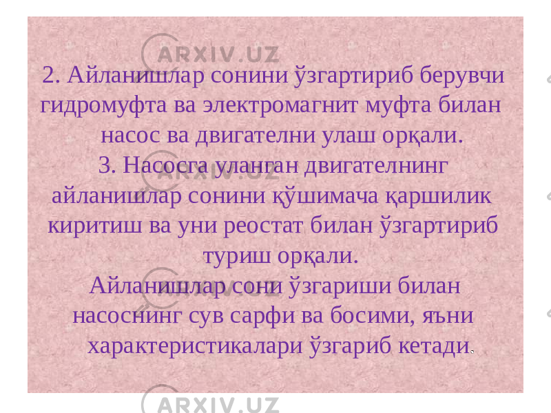 2. Айланишлар сонини ўзгартириб берувчи гидромуфта ва электромагнит муфта билан насос ва двигателни улаш орқали. 3. Насосга уланган двигателнинг айланишлар сонини қўшимача қаршилик киритиш ва уни реостат билан ўзгартириб туриш орқали . Айланишлар сони ўзгариши билан насоснинг сув сарфи ва босими, яъни характеристикалари ўзгариб кетади . 