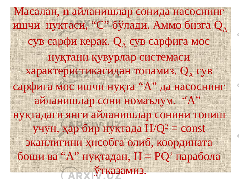 Масалан, n айланишлар сонида насоснинг ишчи нуқтаси, “С” бўлади. Аммо бизга Q А сув сарфи керак. Q А сув сарфига мос нуқтани қувурлар системаси характеристикасидан топамиз. Q А сув сарфига мос ишчи нуқта “А” да насоснинг айланишлар сони номаълум. “А” нуқтадаги янги айланишлар сонини топиш учун, ҳар бир нуқтада H/Q 2 = const эканлигини ҳисобга олиб, координата боши ва “А” нуқтадан, H = PQ 2 парабола ўтказамиз. 