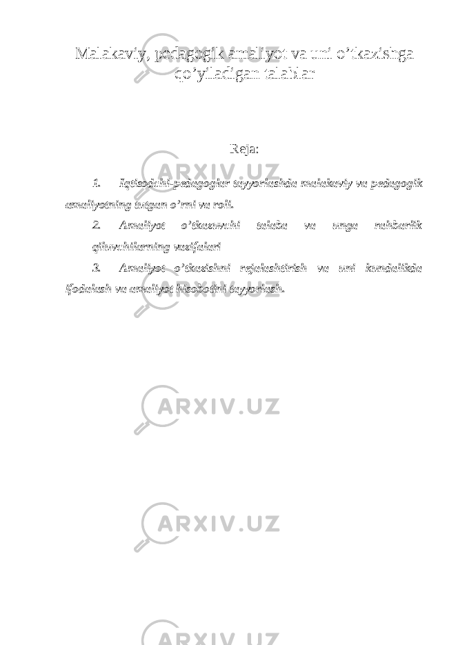 Malakaviy, pedagogik amaliyot va uni o’tkazishga qo’yiladigan talablar Reja: 1. Iqtisodchi-pedagoglar tayyorlashda malakaviy va pedagogik amaliyotning tutgan o’rni va roli. 2. Amaliyot o’tkazuvchi talaba va unga rahbarlik qiluvchilarning vazifalari 3. Amaliyot o’tkazishni rejalashtirish va uni kundalikda ifodalash va amaliyot hisobotini tayyorlash. 